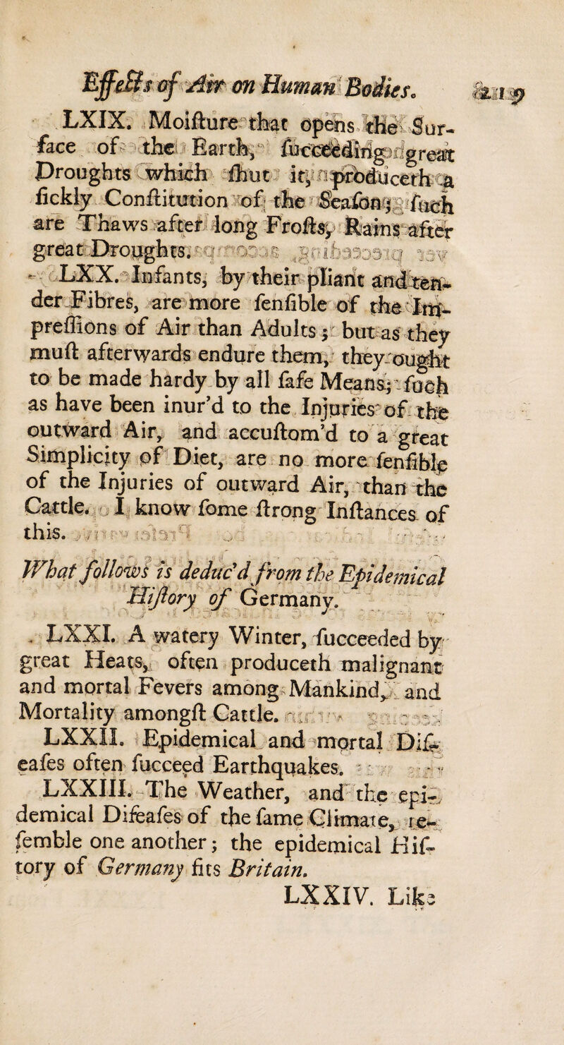 lEffeBt of ^Aw-- on Human- Boiies. LXIX. .Moifturerthat opebs.ffilX Sur¬ face off’',theiJEa'rtb^‘'^ fuclta^iMgJrigreai DroughtsCwhich fbutJ itiinp»nb4ucetii:!a fickly Confiitwtion sofi the^&afoajgjfugii are Thaws .aftefi4ong Frofts-y Mkinr after grflaC:::Dro}jg'ht8'.sq'^'OD.:i§ ,g(>ib3333iq nv . uLXX.-^lmfants, % their^pKarit audi^it- dcr JFibres, are»more fenfibk of cheTu^- preffions of Air than Adults jr but as they muft afterwards endure themi' they-ou^ to be made hardy by all fafe Meansjtfoeh as have been inur’d to the Injuries of tl® outward Air^ anduaeeuftom’d to a gfeat Siniplicity of Diet, are no more fenliblp of the Injuries of outward Air,'than the Cattle, o Ij know fbme flrong Inftahces of this. ... J . .. q What follow fsdedac'dfrom the Epidemical Gernjany. “. , LXXI. A watery Winter, fucceeded by- great Heats^. often produceth malignani and mortal Fevers among.Mankind^, and Mortality amongft Cattle, nir.i; ,< s lc-;;.' LXXII. i Epidemical and ^mortal Dlfe cafes often fucceed Earthquakes. ' ; 5 ■ /i! LXXIII.-The Weather, and the epir. demical Difeafesof the fame Climate,,- femble one another; the epidemical Hif- tory of Germany iix% Britain. LXXIV. Like • f . yi