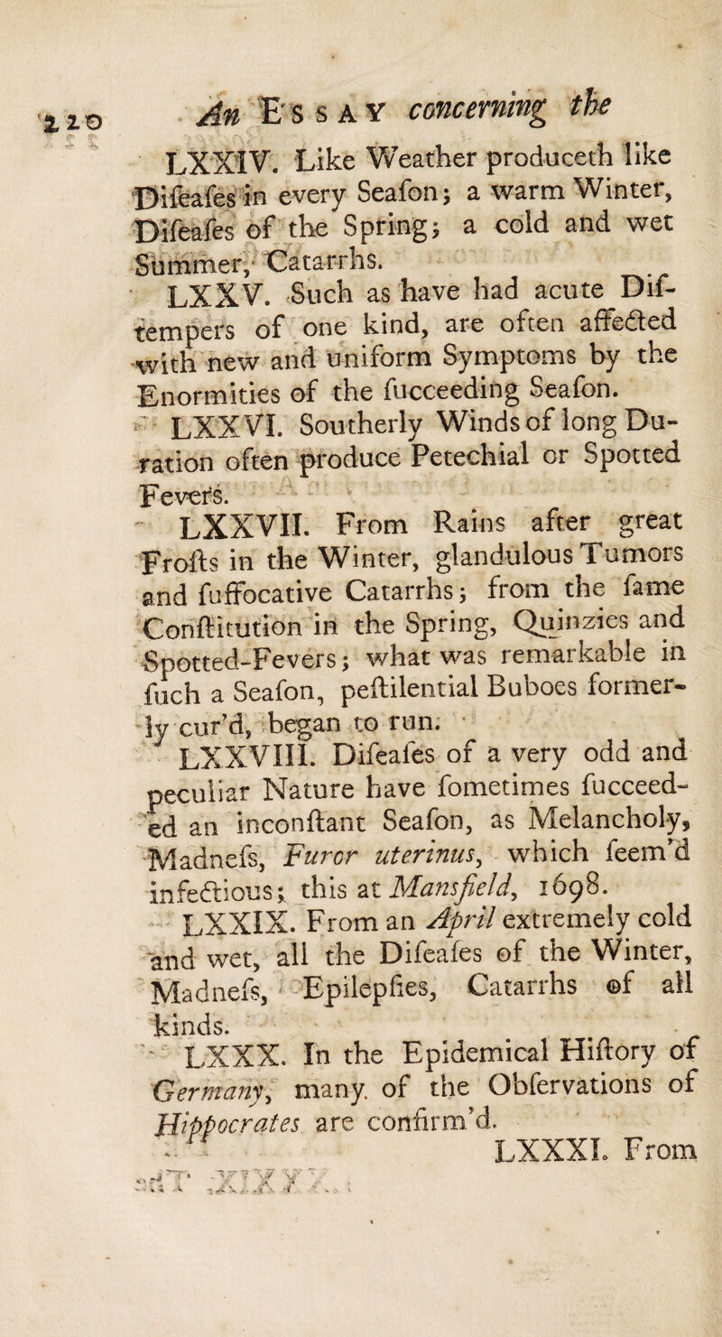 ■ An s AV concerning the LXX’IV'. Like Weather produceth like ©ifeafes'in every Seafon; a warm Winter, Difeafes of the Spring5 a cold and wet Siimmer/* Catarrhs. ■ LXXV. Such as have had acute Dif- tempers of one kind, are often affefted ■with'new and ohiform Symptoms by the Enormities of the fucceeding Seafon. ' LXXVI. Southerly Winds of long Du¬ ration often produce Petechial or Spotted Fevers. ■ LXXVIT. From Rains after great Frofts in the Winter, glandulous Tumors and fuffocative Catarrhs 5 from the fame Cohffiitution'in the Spring, Quinzies and “Spotted-Fevers; what was remarkable in fuch a Seafon, peftilential Buboes former- •ly cur’d, ’hegan to run; ■ LXXVIIl. Difeafes of a very odd and peculiar Nature have fometimes fucceed- ed an inconftant Seafon, as Melancholy, Madnefs, Farcr uterinus, which feem’d infedfious; this at Mansfield, 1698. • ■ LXXIX. From an April extremely cold *and wet, all the Difeafes of the Winter, Madnefs,‘-^Epildpfies, Catarrhs of all kinds. ■ ■■■' LXXX. In the Epidemical Hiftory of Germdnfi many, of the Obfervations of Hippocrates are confirm’d. • - LXXXI. From