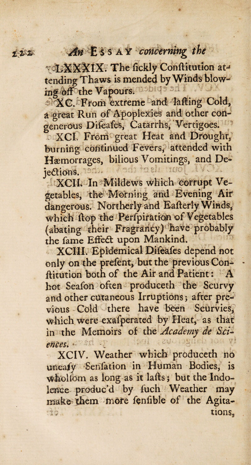 ^ ^ A y coni^tY'mng the The fickly Cdriftitutlon at^ tending Thaws is mended by Winds blow- iiif the Vapoursv - p ^ ^ - a>^G.iFfom extreme ■ ahd lafting' Coldj^ a great Run df\^ople^irii and other coil- generous Difea&s, Catarrhs^'Vertigoes. '  XCC Frdm^ great Heat and Drought/ burning eotilinrUed Fevers, attended with Haemorrages, bilious Vomitings, andDe- jeaioni.--- ^ = ' . VvP... ■ uOCCIh In ^Mildews which Ve¬ getables, ^hd^Iorning and E\^fting Ait dangetousr Northerly and Eafterly Winds, which ftof) the Perfpiratk]^ of Vegetables (abating their Fragradty)''ha^0^pr6babl/ the fame Effedt upon Mankind. . XGIII. E|)idCmical Difckfes depend not only on the prefent, but the previous Con^ ftitution both of the Air and Patient : 'A hot Seafoil often produeeth The Scurvy and other cOtaneous Irruptions; after pre-^' vious-Gold’-Jthere have beeii Scurvies? which were exafperated by Heat^- as that in the Memoirs Acaderny de Sci^ ences, -? XGIV. Weather which produeeth no uneafy SenTation in Human BodieSj is wholldm as long-as it lafts; but the Indo- loice produc'd by fuch Weather may make?lhem TxiiGre fenfible of the Agita- 17 tionSj