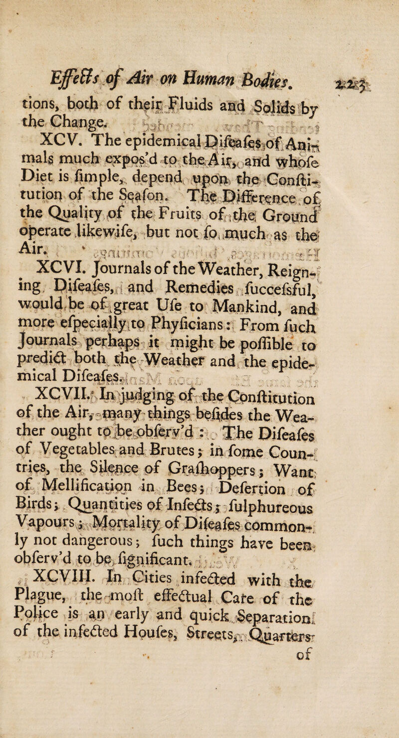 r> y-. - .i'v. 5 eSj EffeUs of Air <m Human Bo4m. tions, both of theic the Ghange, XCV. The epideiiiicaH^u»wisj5Hjj^^^j^ mals much e?£po&’d to tfae^h^ ,attd tyhSfe Diet is fimple,, depends upOu, fhe,»Gonfti-t tutipu of .the ^afon. ‘ th^ Dififcteuce.ol the Quality pf the Fruits ofnthel Ground* operate Ukewtife, but not fouiuuch. as thei ■ * I'SAi i’jni:'' ■ ''ii ' i XGVI, Journals of the Weather, Reign-f iug, Dileafes,.,! and Remedies, ifuccelsful, would,be great Ufe to Mankind, and more efpeGiallyito Phylicians tj From fueh Journals‘perhapsjjt niight be poffible to prediaiboth, shif^Weather and, the epide¬ mical Dileafeglqft^jr —: , . XC vil.f. In; judging ofcthe Gunftiiution of the Air,.«fnaB3r-thiftgs behdes the Wea¬ ther ought tuliepbfiry’d . The Dilcales of Yegetable^and Brutes j iii fome Goun-;; tries, thp SU^ee pf Gralht^pers; Want- of Mellificatiqn in Bees; r.Defertion / of Birds} .Quantities of Inlets jjlulphureous Vapoursp-jiMpt^alky, ofjDifeales common-: ly not dangerous; fuch things have been; obferv’d to.be^fifnificant, i; XCVIH. In Gities infeQ;ed with the/ Plague, the,,moft effedual Gate of the Police is an' early and quick..;Separationi of the infected Houfes, StreetsrnQdartfersr of