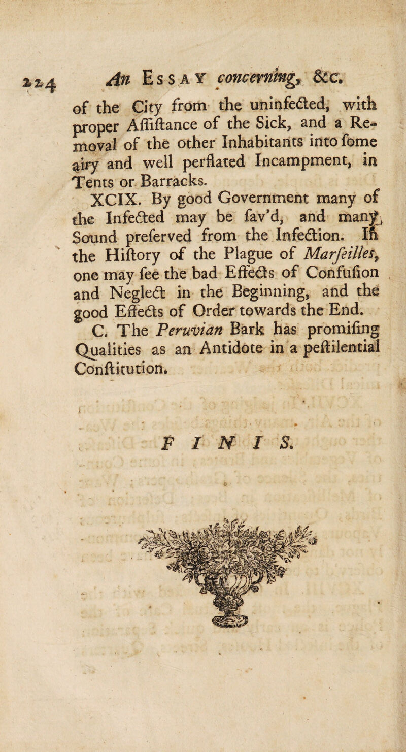 An Essay cmcerningt &c. of the City from the uninfedled, with proper Affiftance of the Sick, and a Re¬ moval of the other Inhabitants into fome airy and well perflated Incampment, in Tents or. Barracks. XCIX. By good Government many of the Infedted may be fav’d, and man)t, Sound preferved from the Infedion. Ifl the Hiftory of the Plague of Marfeilks, one may fee the bad EfFedls of Conftifion and Negledt in the Beginning, and the good Efieds of Order towards the End. C. The Peruvian Bark has promifing Qualities as an Antidote in a peftilential Conflitution. FINIS.