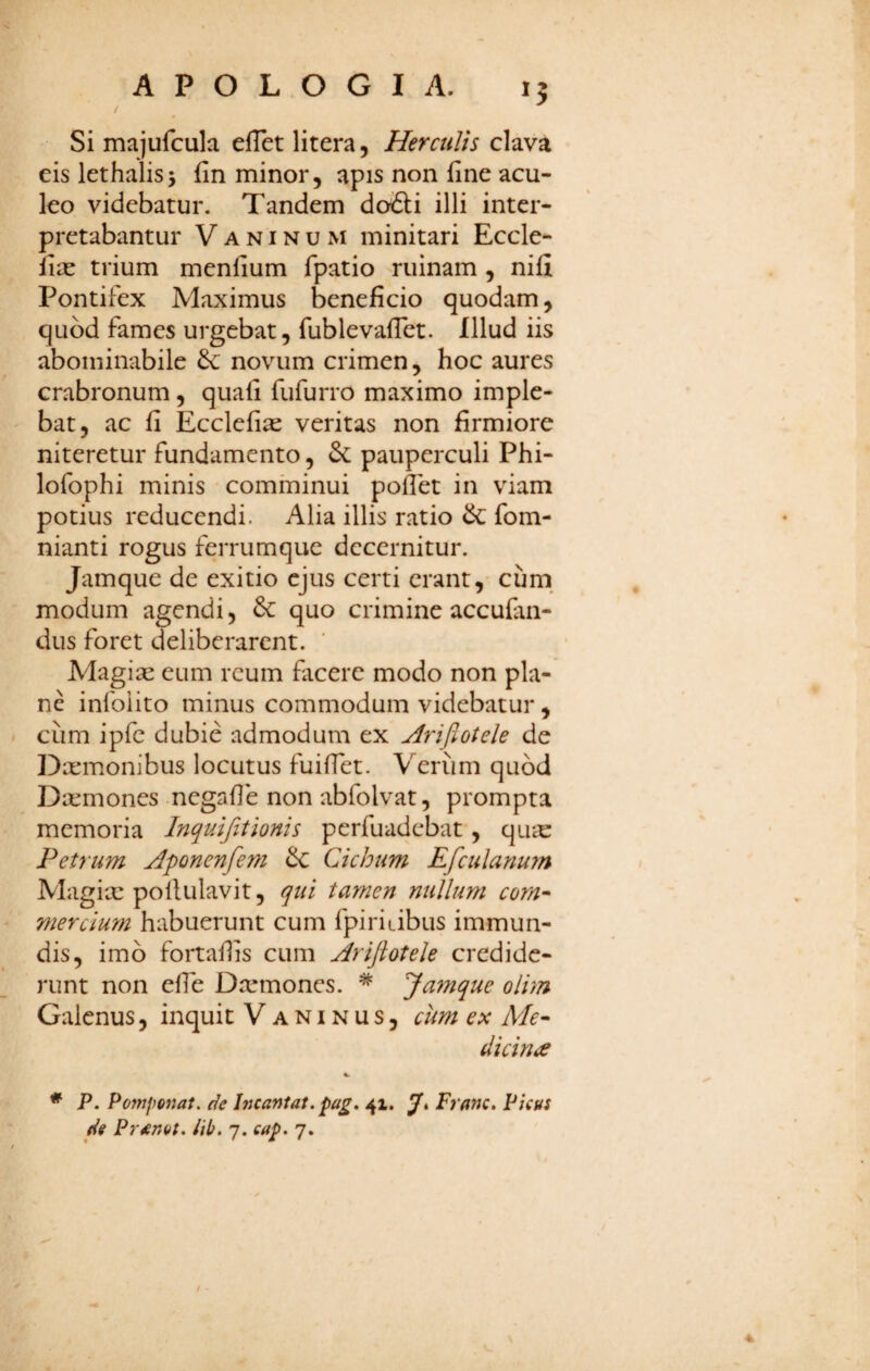 APOLOGI A. 15 / Si majufcula elTet litera, Herculis clava eis lethalisj fin minor, apis non fine acu¬ leo videbatur. Tandem do&i illi inter¬ pretabantur V A NIN u M minitari Eccle- lix trium menfium fpatio ruinam, nili Pontifex Maximus beneficio quodam, quod fames urgebat, fublevafTet. Illud iis abominabile novum crimen, hoc aures crabronum, quafi fufurro maximo imple¬ bat, ac fi Ecclefix veritas non firmiore niteretur fundamento, pauperculi Phi- lofophi minis comminui pollet in viam potius reducendi. Alia illis ratio & fom- nianti rogus ferrumque decernitur. Jamque de exitio ejus certi erant, cum^ modum agendi, & quo crimine accufan- dus foret deliberarent. Magix eum reum facere modo non pla¬ ne infoiito minus commodum videbatur , cum ipfc dubie admodum ex Arijlotele de Dxmonibus locutus fuiffet. Verum quod Dxmones negafle non abfolvat, prompta memoria Inquifitionis perfuadebat, qux Petrum Aponenfem ^ Cichum Efculanum Magix pollulavit, qui tamen nullum com-- mercium habuerunt cum fpiritibus immun¬ dis, imb fortaflis cum Arijlotele credide¬ runt non elfe Dxmones. ^ Jamque olim Galenus, inquit Vaninus, cim ex Me¬ dicinae %■ * P. Pomponat. de Incantat, 41. Ji Franc, Picus