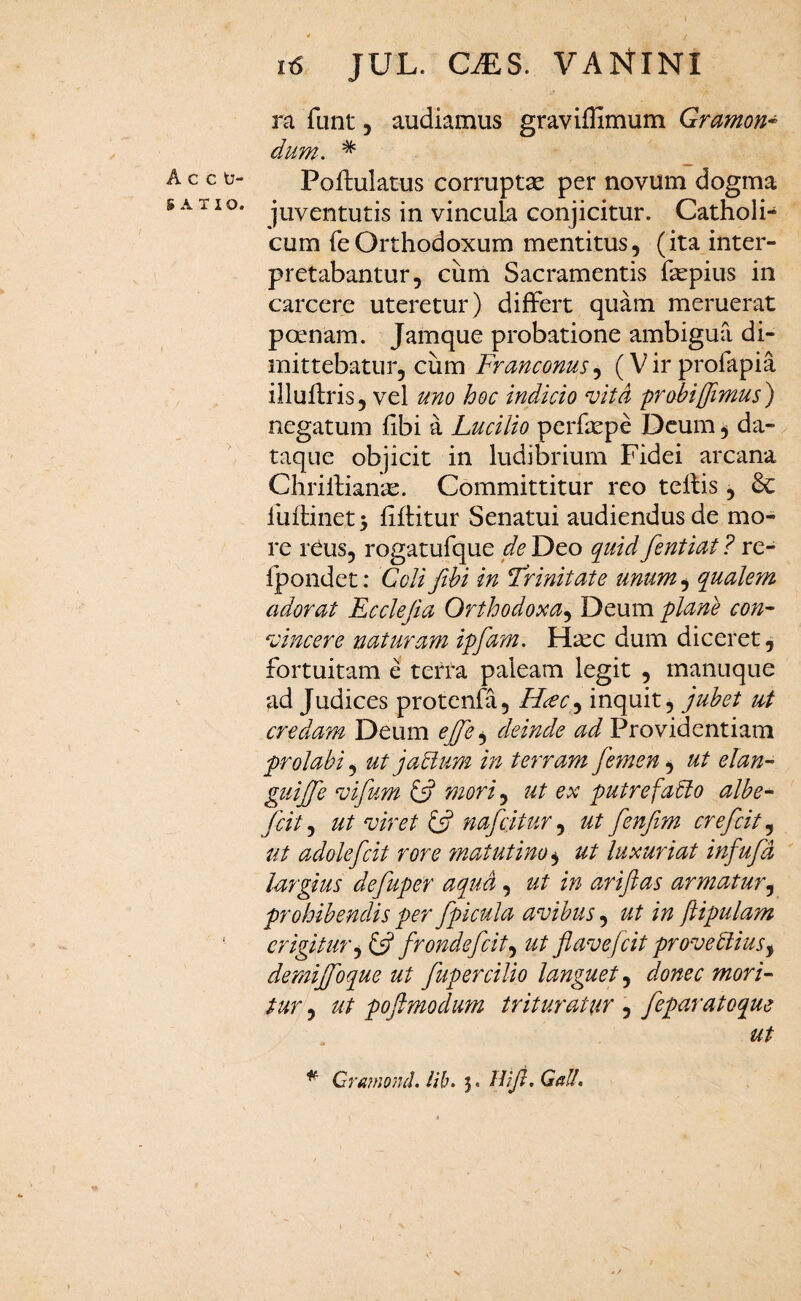 ra funt, audiamus graviffimum Gramon* dum. * c c b- Poftulatus corruptae per novum dogma ATIO, juventutis in vincula conjicitur. Catholi¬ cum fe Orthodoxum mentitus, (ita inter¬ pretabantur, cum Sacramentis fepius in carcere uteretur) differt quam meruerat poenam. Jamque probatione ambigua di¬ mittebatur, cum Franconus, (V ir profapia illuflris, vel uno hoc indicio vita probi [fimus) negatum fibi a Lucilio perfaepe Deum, da¬ taque objicit in ludibrium Fidei arcana ChrilHan^e. Committitur reo tellis, 6c fuflinetj fiflitur Senatui audiendus de mo¬ re reus, rogatufque de Deo quid fentiat ? re- fpondet: Coli fthi in Trinitate unum.y qualem adorat Ecclefia Orthodoxa.^ Deum plane con- vincere naturam ipfam. Haec dum diceret, fortuitam e tetra paleam legit , manuque ad Judices protenfa, H^c<^ inquit, jubet ut credam Deum cjfe deinde ad Providentiam prolabi .y ut jablum in terram fefnen ^ ut elan~ guijfe vifum mori^ ut ex putrefacio albe- fcit, ut viret ^ nafcitur, ut fenfim crefcit, ut adolefcit rore ?natutino^ ut luxuriat infufd largius defuper aqua, ut in arifias armatur.^ prohibendis per fpicula avibus, ut in ftipulam ' erigitur.^ ^ fronde fcit ^ ut flavejcit proveClius^ demijfoque ut fupercilio languet, donec mori¬ tur 5 ut poflmodum trituratur , feparatoque ut