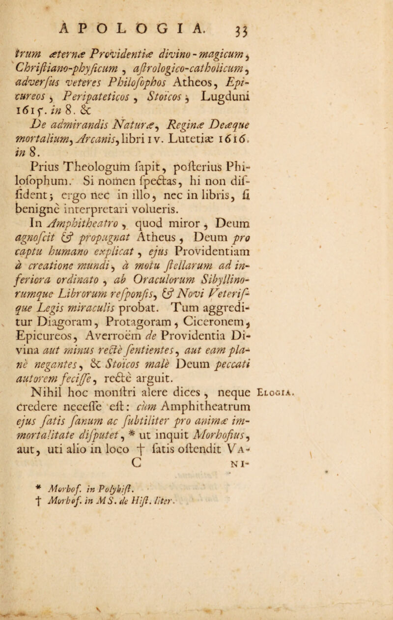 ^rtim ^t€rn<e Proz'identite dimno - magicum j Chriftiam-phyjicum , afirologico-catholicum, adverfus veteres Philofophos Atheos, Epi¬ cureos 5 Peripateticos , Stoicos ^ Lugduni l6if. in 8. & * < admirandis Natura^ Reginae De a que mortalium^ Arcanis^ libri i v. Lutetiae i6i6, in 8. Prius Theologum fapit, pofterius Phi- Ipfophum.' Si nomen fpeftas, hi non dif¬ fident 5 ergo nec in illo, nec in libris, fi benigne interpretari volueris. In Amphitheatro , quod miror ^ Deum agnofeit propugnat Atheus , Deum pro captu humano explicat, ejus Providentiam d creatione mundi, a motu Jiellaru??i ad in¬ feriora ordinato , ab Oraculorum Sibyllino- rumque Librorum refponfts^ £5? Novi Veterif- que Legis miraculis probat. Tum aggredi- , tur Di:igoram, Protagoram, Ciceronem ^ Epicureos, Averroem de Providentia Di¬ vina aut minus re^e fentientes^ aut eam pia- 7ie negantes, Sc Stoicos malk Deum peccati aut orem feciffe ^ refte arguit. Nihil hoc monllri alere dices, neque credere necefle xll: Amphitheatrum ejus fatis fanum ac fuhtiliter pro anima: im¬ mortalitate difputet ^ * ut inquit Morhofius^ aut, uti alio in loco f fatis ollendit Va- C NI- '**' Morbof in Po/yhifi. ■I MorhQf. in MS. (Ia Hiji, liter. I Elogia. \