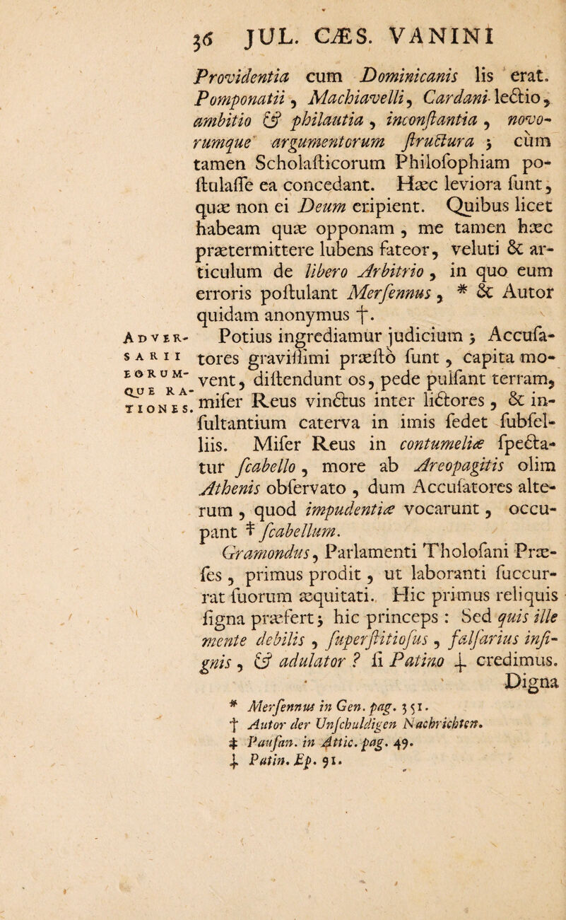 Adver¬ sarii E o R o M- QV ERA' TION E S j5 JUL. GiES. VANINI I Providentia cum Dominicanis lis 'erat, Pomponatii ^ Machiavelli^ Cardani \t£k.io^ ambitio £5? philautia , inconftantia , novo-^ rumque^ argumentorum pru^ura 5 cum tamen Scholafticorum Philofophiam po* ftulaffe ea concedant. Hsec leviora funt j quae non ei Deum eripient. Quibus licet habeam qu^e opponam , me tamen haec praetermittere lubens fateor ^ veluti 6c ar¬ ticulum de Ubero Arbitrio , in quo eum erroris pofbulant Merfennm j * & Autor quidam anonymus j. ^ Potius ingrediamur judicium > Accufa- tores graviilimi praedo funt 5 capita mo¬ vent 5 didendunt os, pede puifant terram, ^ mifer Reus vindlus inter lidiores , & in- fultantium caterva in imis fedet fubfel- liis. Mifer Reus in contumelias fpedta- tur fcabello, more ab Areopagitis olim Athenis obfervato , dum Accufatores alte¬ rum 5 quod impudentia vocarunt, occu¬ pant ^ fcab ellum. Gramondus, Parlamenti Tholofani Pree- fes 3 primus prodit 3 ut laboranti fuccur- rat fuorum equitati.. Hic primus reliquis figna pradert j hic princeps : Sed quis ille mente debilis 3 fuperpitiofus , faljmius infi- gnis 3 iP adulator ? fi P at imo 4- credimus. Digna ^ Merfennus m Gen. pag. 551. j* Alitor der Unjchuldigen Nachrkhtetr, 4: Paufan. in j^ttic. pag. 49. 4. Patin,£p.^i,