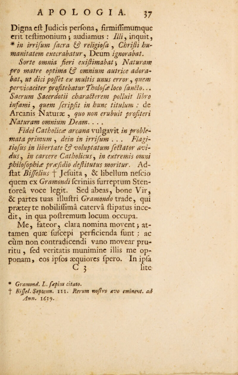 APOLOGI A. J7 Digna cft Judicis perfona, firmiflimumque erit teftimonium j audiamus ; ////, inquit, * in irrifum facra £5? religiofa , Chrifti hu- manitatem exeerahatur ^ Deum ignorabat. Sorte omnia fieri exiftimabat Naturam pro matre optima omnium autrice adora^ bat.y ut dici pojfet ex multis unus error, (]uem pervicaciter profitebatur Tholof^e loco fandi0... Sacrum Sacerdotii charadierem polluit libro infami, quem fcripfit in hunc titulum ; dc Arcanis Naturx , quo non erubuit profueri Naturam omnium Deam. . . . ’ Fidei Catholicae arcana vulgavit in proble* mata primum , dein in irrifum . . . Flagi- tiofis in libertate y voluptatum fedlator avi¬ dus 5 in carcere Catholicus, in extremis omni philofophi<e pr^ftdio deftitutus moritur. Ad- flat Bijfelius f Jefuita , & libellum nefeio quem ex Gramondi fci iniis furreptum Sten- torea voce legit. Sed abeas, bone Vir,^ & partes tuas illuftri Gramondo trade, qui praeter te nobiliffima cateiTa ftipatus ince¬ dit, in qua poftremum locum occupa. Me, fateor, clara nomina movent > at¬ tamen qu^ fufeepi perficienda funt; ac cum non contradicendi vano movear pru¬ ritu , fed veritatis munimine illis me op¬ ponam > cos ipfos aequiores fpero. In ipfa C 3 lite * Gvamond. L. f£fitu citato. t BiJJel. Sept^nn. iii. Rerum mfro £V0 eminent, aci Ann.