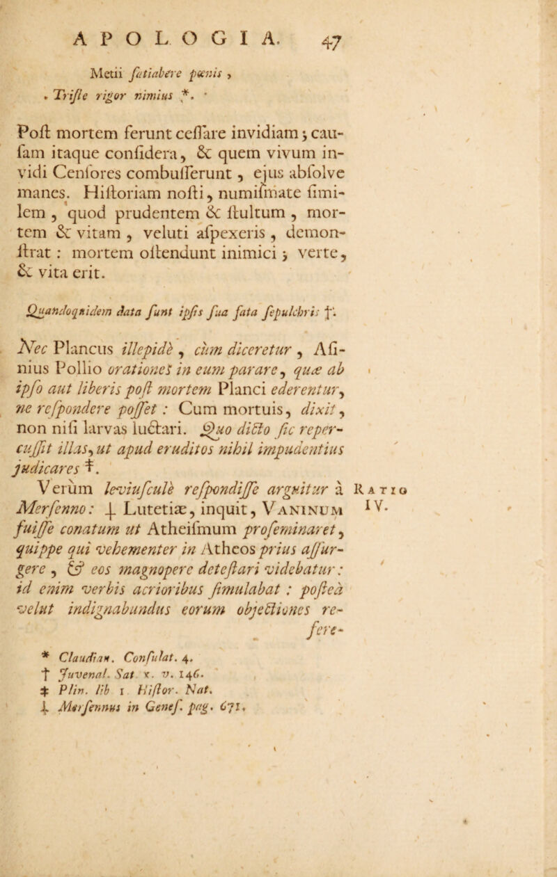 Metii fitiab^re poenis > * Trijle rigor nimius ’ Poft mortem ferunt ceflare invidiam •, cau- farn itaque confidera, quem vivum in¬ vidi Ceniores combulferunt, ejus abfolve manes. Hilloriam nofti^ numifiiiate fimi- lem 3 quod prudentem de llultum , mor- ' tem de vitam , veluti afpexeris 3 demon- itrat: mortem ollendunt inimici > verte, de vita erit. Qmndoq^nickm data funt Ipjis fua fata fepulchris j*‘. Plancus illepidb , chn diceretur 3 Afi- nius Pollio orationet in eum parare ^ qu^e ab ipfo aut Uberis poft mortem Planci ederentur^ ne refpondere pojfet: Cum mortuis, dixit^ non nifi larvas ludtari. ^0 di5lo ftc reper- cujfit illas-, ut apud eruditos nihil impudentius judicares l. Verum le^iufculh refpondijfe arguitur a Merfenno: 4* Lutetiae, inquit, Vaninum fui£e conatum ut Atheifmum pr ofeminar et quippe qui vehementer in Atheos prius ajjur¬ gere 3 £5? eos magnopere deteftari videbatur: id enim verbis acrioribus Jimulabat : poft e d vehit indignabundus eorum obj e Diones re- fm- * Claudian. Confidat. 4. fuvenal. Sai. v. v. ' , 4: Plin. Ith I hiflor. Nat, 4. Morfennus in Genef, pag, Cqi, \ Ratio lY.