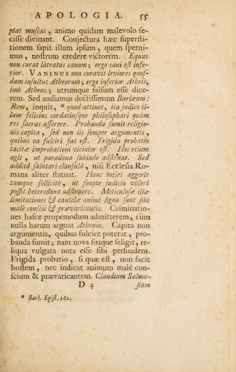 I A P O L O G I A. ff / /ffaf mufcas, animo quidam malevolo fe- cilTe divinant. Conjcdlura haec fuperfti- tionem fapit illum ipfum , quem fperni- mus 5 noftrum credere viclrorem. Equus non curat latratus canum > ergo cani eft infe¬ rior. V A NI N u s non curavit leviores quof- dam infultus Atheorum y ergo inferior Atheis imo Atheus j utrumque falfum efTe dice¬ rem. Sed audiamus dodtiflimum Barl<eum: Rem.y inquit, ^ quod attinet ^ ita judico il¬ lum felicius cordatiufque philofophari quam res facras ajferere. Probanda fumit religio¬ nis capita y fed non iis fempcr argumentis , quibus ea fulciri fas eft. Frigida probatio tacitae improbationi vicinior eft. 'Hoc etiam agit y ut paradoxa fubinde adjirnat. Sed addit A falutari claufuld , nifi Ecclcfia Ro¬ mana aliter llatuat. Hanc toties aggerit tamque follicite, ut fuopte judicio videri pojfit heterodoxa adftruere. Adeticulofte' ilice' limitationes ift cautela animi figna funt fibi male confcii praevaricantis. Criminatio¬ nes hafce propemodum admitterem, cum nulla harum arguat Atheum. Capita non argumentis, quibus Fulcire poterat, pro¬ banda fumit nam nova fLiaque feligit, re¬ liqua vulgata nota cfie- fibi perlliadens. Frigida probatio , fi qu;e elF , non flicic hoftem , nec indicat animum male con- feium & praevaricantem. Claudium Salma-^ D 4 fium f Barl, EfiftyiCi* r.