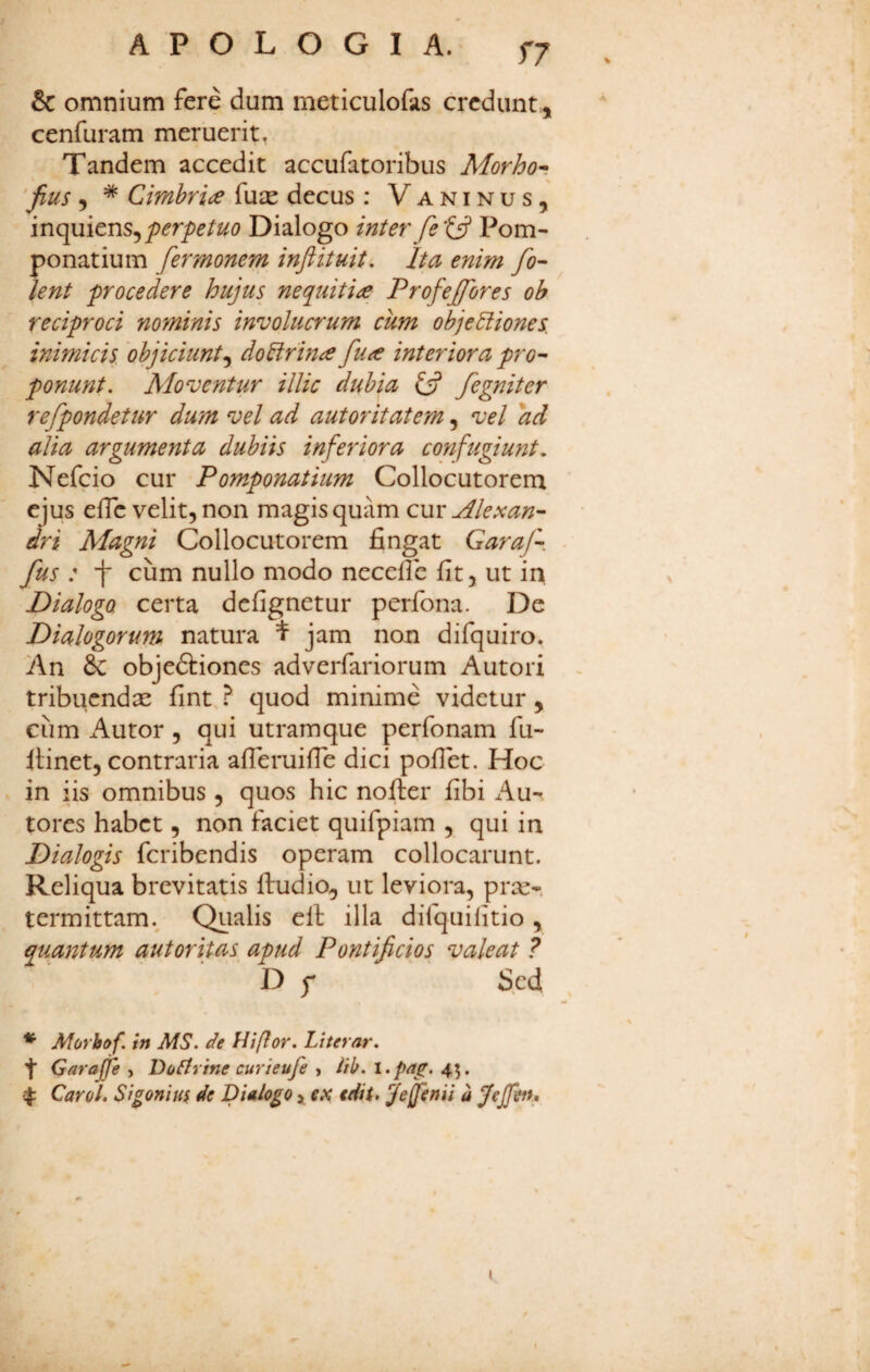 & omnium fere dum meticulofas credunt,, cenfuram meruerit, Tandem accedit accufatoribus Morho^ 'jius , * Cimbris fu^c decus : V a n i n u s, inquiens,Dialogo inter fePom- penatium fermonem inftituit, ha enim fo- lent procedere hujus nequiti^ Profejfores oh reciproci nominis involucrum cum objectiones, inimicis objiciunt^ doCirin^ fua interiora pro^ ponunt. Moventur illic dubia £5? fegniter refpondetur dum vel ad autoritatem, vel ad alia argumenta dubiis inferiora confugiunt, Nefeio cur Pomponatium Collocutorem ejus efTc velit, non magis quam cur Aleu:an- dri Magni Collocutorem fingat Garaf- fus : i cum nullo modo necelfc fit, ut in Dialogo certa defignetur perfona. De Dialogorum natura t jam non difquiro. An 6c objeftiones adverfariorum Autori tribuendae fint ? quod minime videtur, cum Autor, qui utramque perfonam fu- ilinet, contraria afieruifie dici pofiet. Hoc in iis omnibus , quos hic nofier fibi Au- tores habet, non faciet quifpiam , qui in Dialogis feribendis operam collocarunt. Reliqua brevitatis ftudio, ut leviora, prx- termittam.^ Qualis ell: illa difquilitio, quantum autoritas apud Pontificios valeat ? D f Sed * Morbof. in MS. de Hiflor. Literar. f Garajfe , Do^rine curieufe , itb. l.pag. 45. ^ Carol. Sigoniuf de Dialogo > ex edit» jejfenii a jfejfeiu