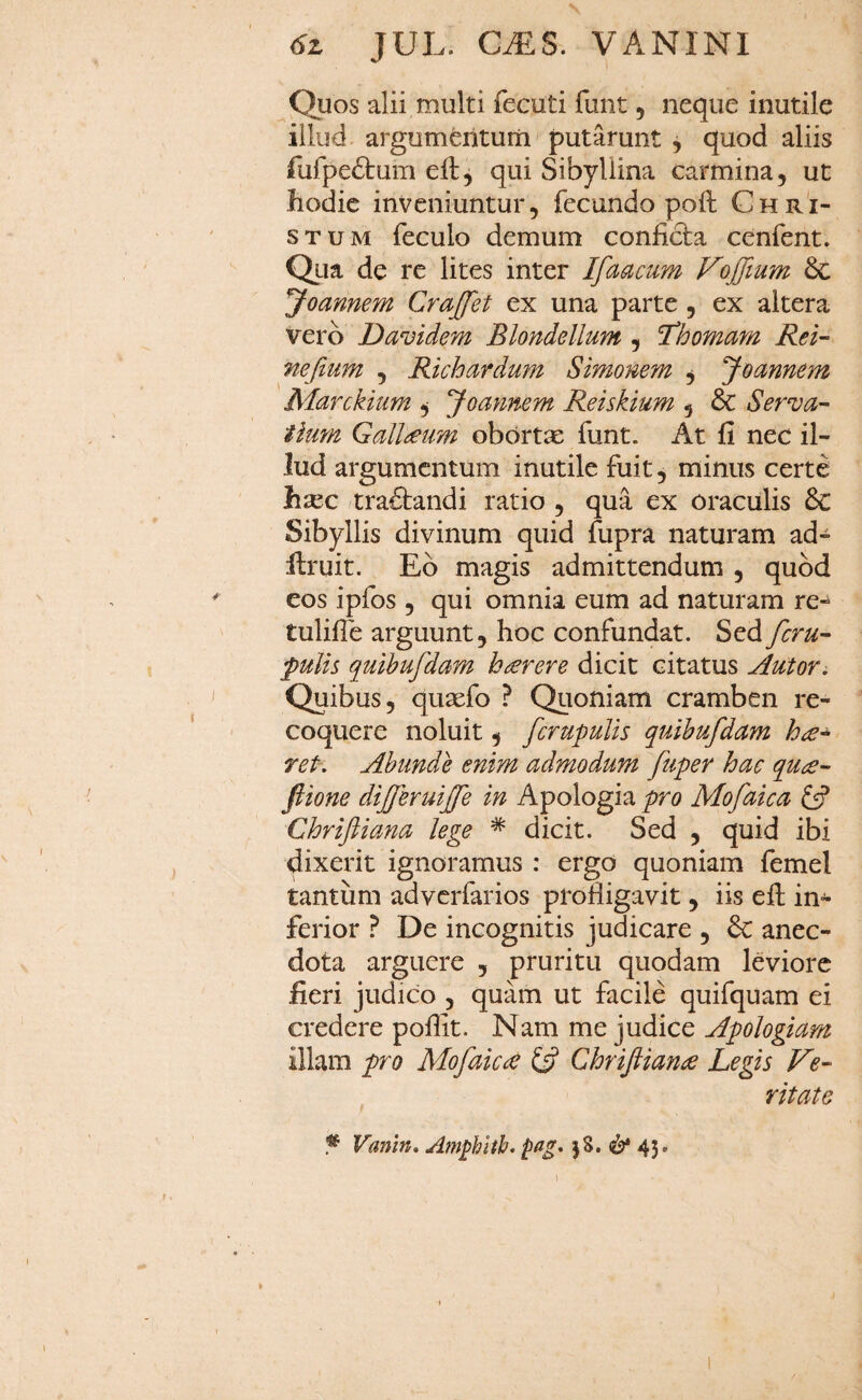 Quos alii multi fecuti funt, neque inutile illud argumferituiii putarunt , quod aliis rurpe6tum eft, qui Sibyllina carmina, ut hodie inveniuntur, fecundo poft Chri¬ stum feculo demum confieba cenfent. Qua de re lites inter Ifaacum VojJium Joamem Crajfet ex una parte, ex altera vero Davidem Blondellum , 'Thomam Rei- nefiunt , Richardum Simonem ^ fioannem Marckium ^ yoannem Reiskium , & Serva- tium Gall£um obortx funt. At fi nec il¬ lud argumentum inutile fuit, minus certe h^ec tractandi ratio , qua ex oraculis & Sibyllis divinum quid fupra naturam ad- llruit. Eb magis admittendum , quod eos ipfos , qui omnia eum ad naturam re- tulifle arguunt, hoc confundat. Sed feru- puUs quihufdam haerere dicit citatus Autor^ Quibus, qusefo ? Quoniam cramben re¬ coquere noluit, fcrupulis quihufidam hce* ret. Abunde enim admodum fiuper hac qu£- ftione dijfieruijfie in Apologia pro Mofaica Chriftiana lege * dicit. Sed , quid ibi dixeidt ignoramus : ergo quoniam femel tantum adverfarios profligavit, iis efl: in¬ ferior De incognitis judicare , & anec- dota arguere , pruritu quodam leviore fieri judico , quam ut facile quifquam ei credere poflit. Nam me judice ApoJogiam illam pro Mofaica Chrifiian£ Legis Ve¬ ritate ^ Vanm» Amghlth. pffg- jS. ^ 43,