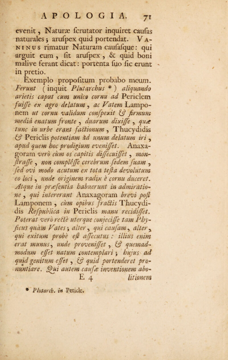 evenit, Naturae fcrutator inquiret cauias naturales > arufpex quid portendat. V a- NINUS rimatur Naturam caufafque: qui arguit eum , fit arufpex , quid boni malive ferant dicat: portenta fuo fic erunt ' in pretio. Exemplo propofitum probabo meum. Ferunt (inquit Plututchus * ) aliqmndo arietis caput cum mtc^ cornu ad Periclem fuijfe ex agro delatum , ac Vatem Lampo- nem ut cornu validum confpexit £5? firmum media enatum fronte , duarum dixiffe y qudC tunc in urbe erant fabiionum , Thucydidis y Periclis potentiam ^d unum delatum iri , apud quem hoc prodigium evenijfet. Anaxa- goram vero cum os capitis diffecuifjh , mon- ftrajfe , non compleffe cerebrum fedem fuam , fed ovi modo acutum ex tota tefta devolutum eo loci 5 unde originem radix e cornu duceret. 'Atque in pr^fentia habuerunt in admiratio-- ' ne y qui intererant Anaxagoram brevi pofi Lamponem , cum opibus fragis Thucydi¬ dis Refpublica in Periclis manu recidiffet. Poterat vero reble uter que conjeciffe tam Phy-^ ficus quam Vates \ alter y qui caufam, alter y qui exitum probe efi affecutus : illius enim erat munus ^ unde provenijjet, £5? quemad-* modum ejfet natum contemplari > hujus ad quul genitum ejfet,. quid portenderet pro.- ^nuntiare, §ui autem caufe inventionem abo- E 4 litionem * PluSarch» in Pericle.