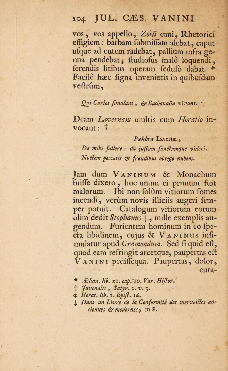 vos 5 vos appello, Zotli cani, Rhetorici effigiem: barbam fubmiiTam alebat, caput ufquc ad cutem radebat, pallium infra ge¬ nua pendebat i ftudiofus male loquendi, ferendis litibus operam fedulb dabat. * Facile haec figna invenietis in quibufdam vcftrum, t Q^i Cuvios ftmulant, Bachamlia vivunt, 'f' Deam Lavernam multis cum Horatio in¬ vocant: ^ Pulchra Laverna > Da mihi fallere : da jujltm fanliumque videri. Nollem peccatis & fraudibus obtege nubem. Jam dum Vaninum 6c Monachum fuille dixero, hoc unum ei primum fuit malorum. Ibi non foliim vitiorum fomes incendi, verum novis illiciis augeri fem- per potuit. Catalogum vitiorum eorum olim dedit Stephanus , mille exemplis au¬ gendum. Furientem hominum in eo fpe- dra libidinem, cujus Vaninus infi- mulatur apud Gramondum. Sed fi quid efi, quod eam refringit arcetque, paupertas eft V A NINI pediflequa. Paupertas, dolor, cura- * MUan. Ub. xt. cap.''jc. Var. Hijlor. *]■ Juvenalis , Satyr. i. v. 5. 4: Morat, lib. i. Epi/l. 16, 4, Dans un Livre de la Conformiik des merveilles an* eimms ^modernesi in S,