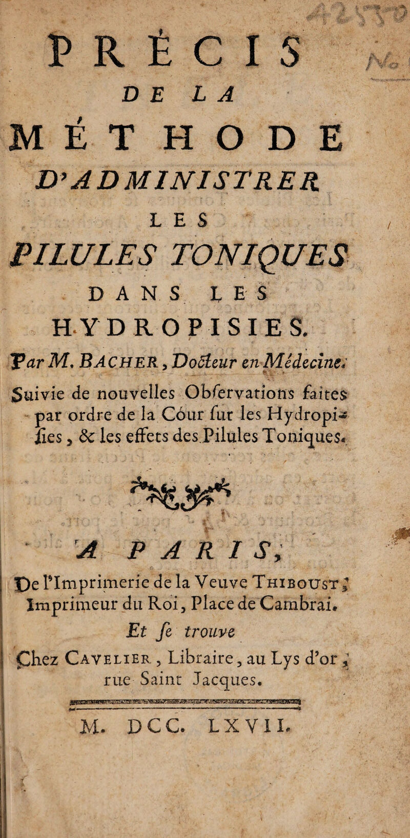 PRÉCIS DELA MET H O D E D’ADMINISTRER LES PILULES toniques D A N S US H YDROPISIES, ParM. BACHER,Do5teur cn Médecinev Suivie de nouvelles Obfervations faites par ordre de la Cour fur les Hydropi~ îles y ôc les effets des.Pilules Toniques* A PARIS, De ^Imprimerie de la Veuve Thiboust^ Imprimeur du Roi 3 Place de Cambrai. Et fi trouve Çhez Cavelier. , Libraire, au Lys d’or , rue Saint Jacques.