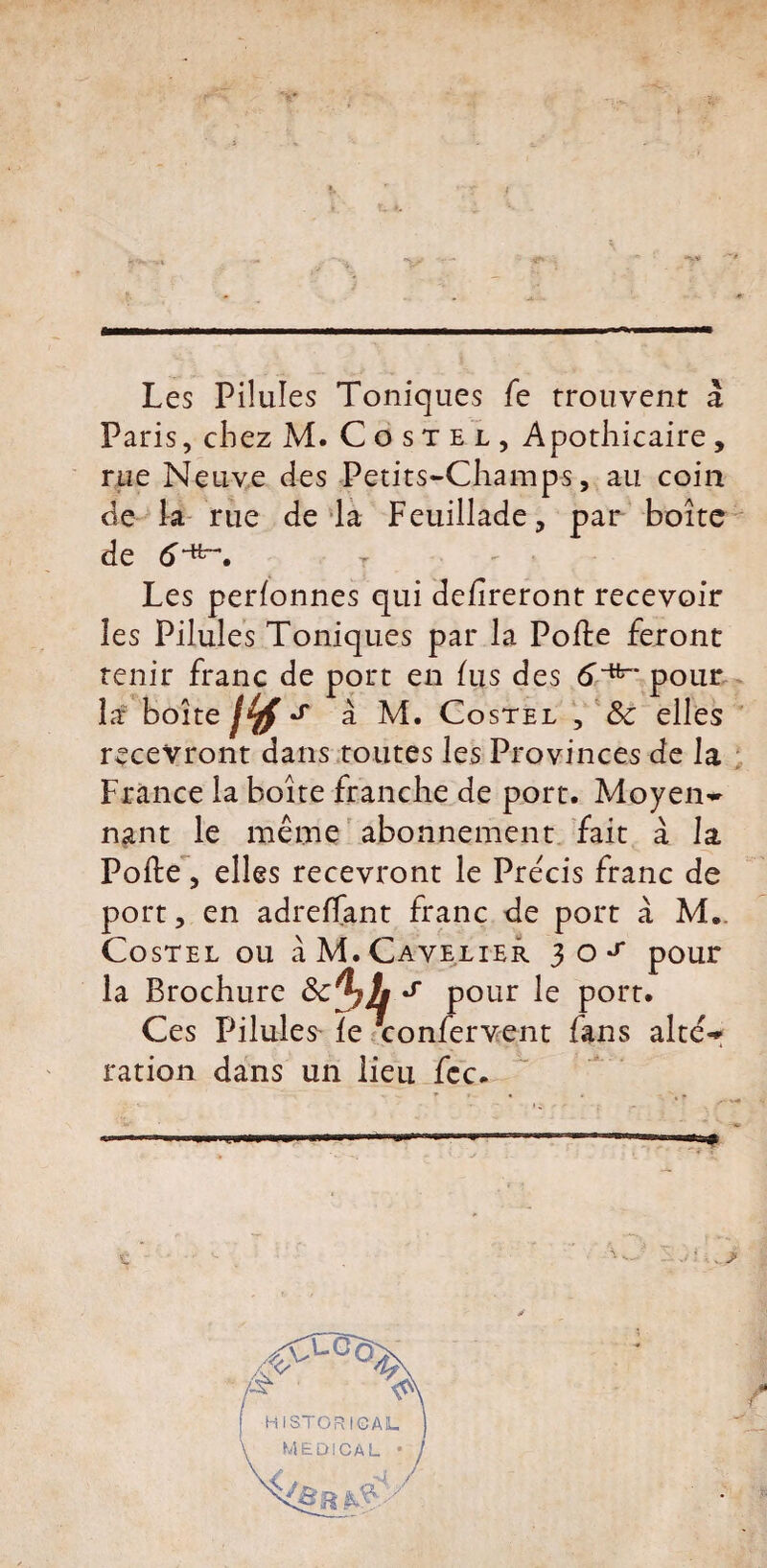 Les Pilules Toniques fe trouvent à Paris, chez M. Costel, Apothicaire, rue Neuve des Petits-Champs, au coin de la rue de la Feuillade, par boîte de tf-fc-. t . Les perlonnes qui délireront recevoir les Pilules Toniques par la Polie feront tenir franc de port en lus des 6^' pour la boîte IV' à M. Costel , &c elles recevront dans toutes les Provinces de la France la boîte franche de port. Moyen» nant le même abonnement fait à la Polie, elles recevront le Précis franc de port, en adreffant franc de port à M.. Costel ou à M.Cavalier 30^ pour la Brochure s pour le port. Ces Pilules' le Vonfervent fans al te» ration dans un lien fcc.