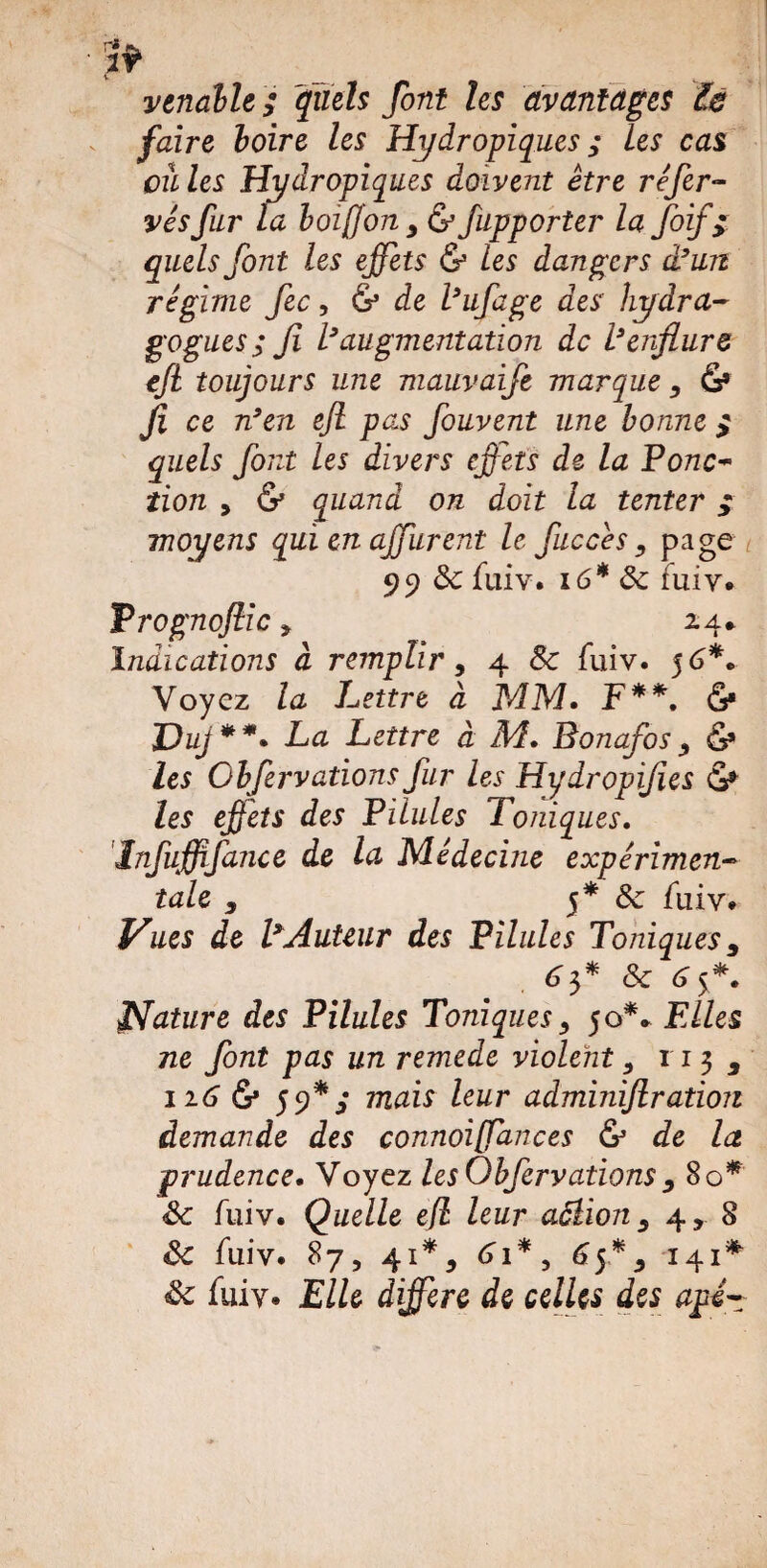 venabU ; quels font les avantages le faire boire les Hydropiques ; les cas eu les Hydropiques doivent être refer¬ més fur la boiffony & fupporter la foif> quels font les effets & les dangers d’un régime fec, & de l’ufage des hydra- gogues ; fi l’augmentation de l’enflure cfi toujours une mauvaije marque , &• fi ce n’en efi pas fouvent une bonne > quels font les divers effets de la Ponc¬ tion y & quand on doit la tenter ; moyens qui en ajfurent le fiuccês , page 99 3c fuiv. 16* ôc fuiv. Vrognojlic y 24* Indications à remplir, 4 8c fuiv. 56*. Voyez la Lettre à MM. F**, & Duj **. La Lettre à M. Bonafos & les Obfervations fur les Hydropifies les effets des Pilules Toniques. Infuffifance de la Médecine expérimen¬ tale 9 5* 8c fuiv. Vues de l’Auteur des Pilules Toniques 9 63* 8c 65*. Nature des Pilules Toniques, 50** FAles ne font pas un remede violent 3 113 3 116 &• 5 9* mais leur adminifiration demande des connoiffances & de la prudence. Voyez les Obfervations , 80* 8c fuiv. Quelle ejl leur actions 4, 8 8c fuiv. 87, 41*, 61*, 65% 141* 8c fuiv. Elle différé de celles des api-