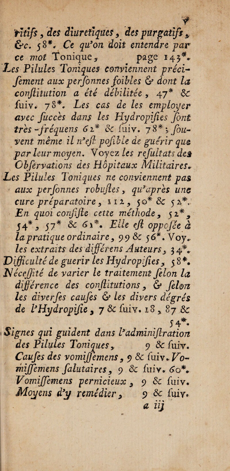 % y rîtîfs , des diurétiques , des purgatif* * &c. 58*, Ce qu’on doit entendre par ce mot Tonique ? page 143^* Les Pilules Toniques conviennent préci- fement aux perfonnes foibles & dont la confiitution a été débilitée , 47* 8c fuiv. 78*, Les cas de les employer avec fiiccés dans les Hydropifies font très -fréquens 61* &c fui y. 7 8 * fou- vent même il n’efl pojlble de guérir que par leur moyen, Voyez les refultats des Obfervaîions des Hôpitaux Militaires* Les Pilules Toniques ne conviennent pas aux perfonnes robufies, qu’aprês une cure préparatoire, m, 50* 8c 5 a* En quoi corfjle cette méthode, 32.*, S4* y 57* & <***• Elle efi oppofée à la pratique ordinaire, 99 8c 56*. Voy., les extraits des iifférens Auteurs, 34*^ ,Difficulté de guérir les Hydropifies, 5 8 *. JNéceJJité de varier le traitement félon la, différence des conjlitutions, & félon les âiverfes caufes & les divers degrés de l’Hydropifie , y 8c fuiv. 18 , 87 8c 54 • Signes qui guident dans l’adminiflration des Pilules Toniques, 9 & fuiy. Caufes des vomiffemens, 9 & fiw*Vo- mijfemens falutaires, 9 8c fuiy* 6o*. Vomiffemens pernicieux , 9 8c fuiv. Moyens d’y remédier, 9 & fuiy, # zzj