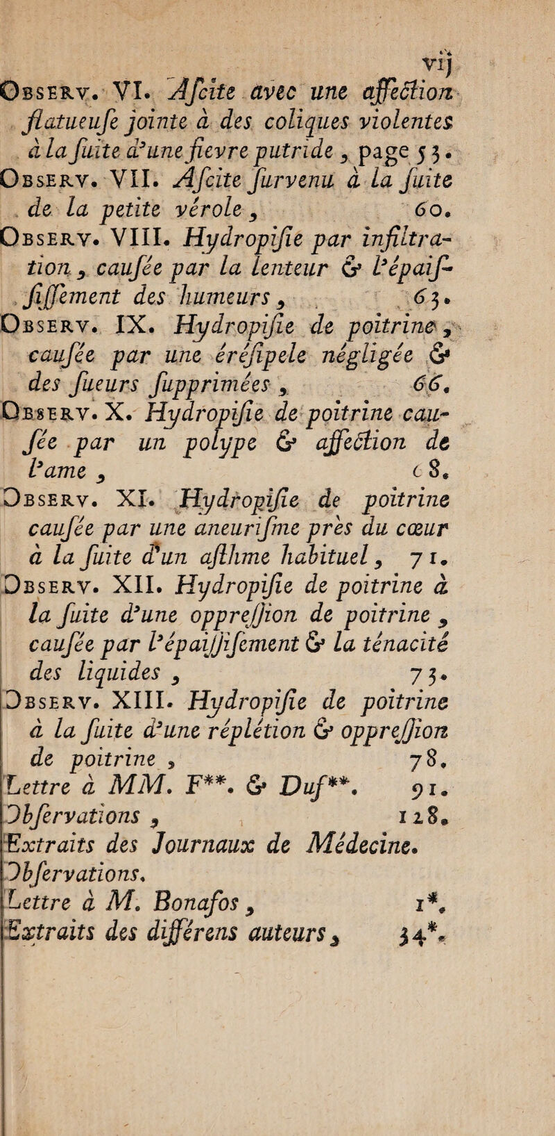 Vij Observ. VI. ÀIcite avec une qffeâUon flatueufe jointe à des coliques violentes à la fuite d’unefievre putride 9 page 5 3 • Observ. VII. Afcite furvenu à la fuite de la petite vérole 9 60. Observ. VIII. Hydropifie par infiltra¬ tion 9_ caufée par la lenteur & l’épaif- fiffement des humeurs 9 6 3. Observ. IX. Hydropifie de poitrine, caufée par une éréfipele négligée <S* des fueurs fupprimées 9 66, Observ. X. Hydropifie de poitrine cau¬ fée par un polype & ajfeôlion de l’ame 9 c 8, Observ. XI. Hydropifie de poitrine caufée par une aneurfme près du cœur à la fuite cl un aflhme habituel 9 71. Observ. XII. Hydropifie de poitrine à la fuite d’une opprefjion de poitrine 9 caufée par l’épaijjifement <S* la ténacité des liquides 9 73. Observ. XIII. Hydropifie de poitrine à la fuite d’une réplétion & opprefjion de poitrine 9 78. Lettre à MM. F**. & Duf **. 91. Dbfervallons 9 } 128. Extraits des Journaux de Médecine. Ibfer valions. Lettre à Ml Bonafos 9 1*, Extraits des différens auteurs ^ 34**