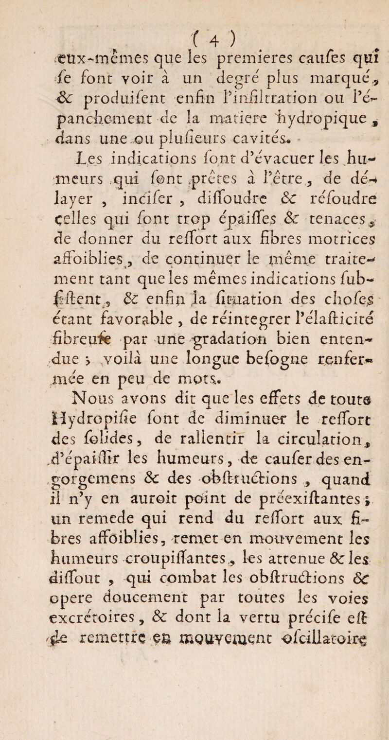 eux-mêmes que les premières caufes qui fe font voir à un de grc plus marqué., ëc produifent enfin l’infiltration ou l’é*- pancliement de la matière 'hydropique , dans une ou plufieurs cavités. Les indications font d’évacuer les hu¬ meurs qui font prêtes à l’être, de dé-* layer , incifer , difibudre 8c réfondre celles qui font trop épaifies 8c tenaces,, de donner du refiort aux fibres motrices afibiblies , de continuer le même traite¬ ment tant que les mêmes indications fub- $ fient 9 8c enfin la filiation des chofejs étant favorable , de réintégrer l’élafticité fibreufie par une gradation bien enten¬ due > voilà une longue befogne renfer«* mée en peu de mots. Nous avons dit que les effets de tout® Hydropifie font de diminuer le reffort des folides, de rallentir la circulation, .d’épaifilr les humeurs, de caufer des en- gorgemens 8c des obfiruétions , quand il n’y en auroit point de préexiftantes » un remede qui rend du refiort aux fi¬ bres affaiblies, remet en mouvement les humeurs croupifiantes , les atténué & les difiout , qui combat les obfiruétions 8c opéré doucement par toutes les voies excrétoires, 8c dont la vertu précife eft 'Ile remettre pu mouvement -ofcillatoirç