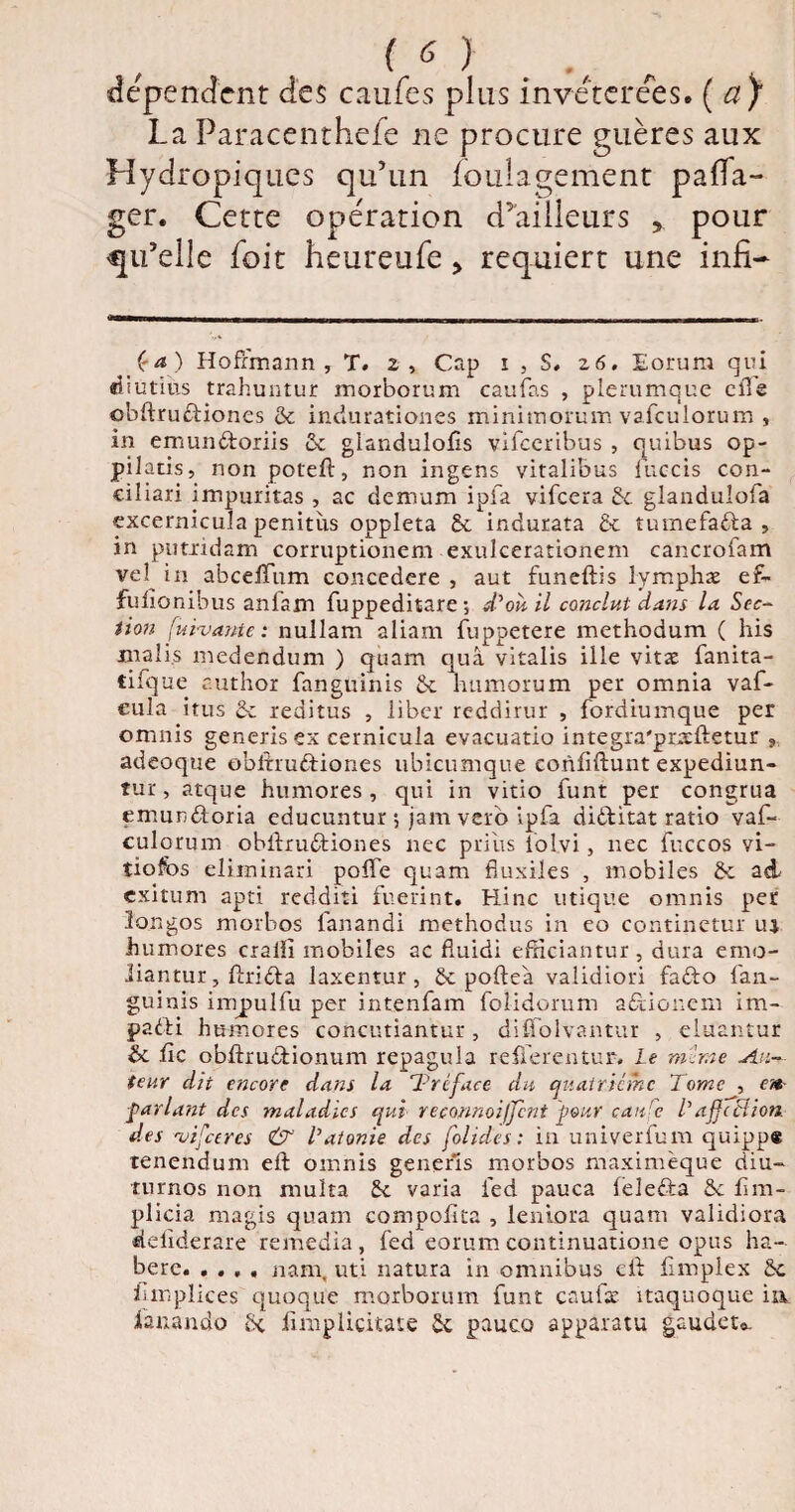 dépendent des caufes plus invétérées. {a) La Paracenthefe ne procure guères aux Hydropiques qu’un ioulagement paffa- ger. Cette opération d’ailleurs pour qu’elle foit heureufe > requiert une infi- Ça) Hoffmann , T. z, Cap i , S, 26. Eorura qui «butins trahuntur morborum caufas , plerumque elle obftrudiones & indurationes minimorum vafculorum , in emundoriis & glandulofîs vifccribus , quibus op- pilatis, nonpoteft, non ingens vitalibus fuccis con¬ ciliai! impuritas , ac démuni ipfa vifeera & glandulofa excernicula penitus oppleta £c indurata & tumefada , in pu tri dam corruptionem exulcerationem cancrofam vel^ i 11 abceffum concedere , aut funeftis lymphae ef- fulîonibus anfam fuppeditare ; d'où, il conclut dans la Sec¬ tion [uivante : nullam aliam fuppetere methodum ( his mali.s medendum ) quam quâ vitalis ille vitæ fanita- cifque author fanguinis 2c humorum per omnia vaf- eula itus 2c reditus , liber reddirur , fordiumque per omnis generisex cernicula evacuatio integra'preftetur , adeoque obftrudiones ubicumque coriftftunt expediun- tur, arque humores , qui in vitio funt per congrua emundoria educuntur ; jam vero ipfa diditat ratio vaf- culorum obftrudiones nec prias iolvi, nec fuccos vi- tiofos eüminari pofle quam fluxiles , mobiles 2c ad exitum apti redditi fuerint. Hinc utique omnis per longos morbos fanandi methodus in eo continetur ru humores craiil mobiles ac fiuidi efïïciantur , dura emo- Jiantur, ftrida laxentur , 2c pofteà validiori fado fan¬ guinis impulfu per intenfam folidorum adionem im- padi humores concutiantur, diffolvantur , eluantur & lie obftrudionum repagula refferentur. le mime Au¬ teur dit encore dans la Tréface du quatrième Tome , cm- parlant des maladies qui reconnoijjent pour çan'e T affection, des -rvifeeres & T atonie des folides : in univerfum quipp* tenendum eft omnis generls morbos maximèque diu- rurnos non multa 2c varia ied pauca feleda ôc fîm- plicia magis quam compofita , lentora quam validiora deftderare remedia, fed eorum continuatione opus ha- berc. . . , , nam, uti natura in omnibus eft fimplex £c fm plie es quoque morborum funt caufje itaquoque in ianando Sc ftniplicitate £c pauco apparatu gaudeto.