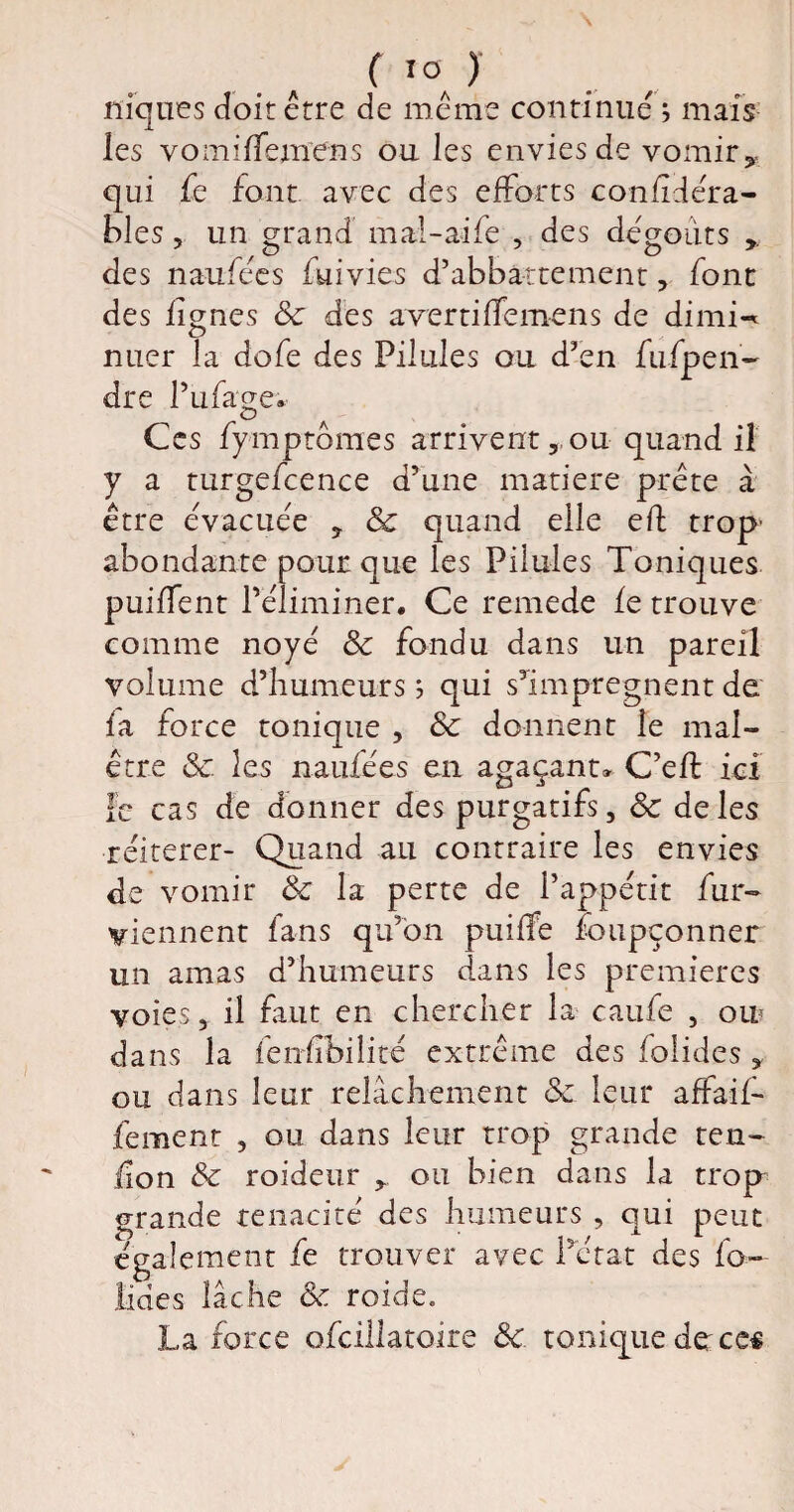 niques doit être de même continué j mais les vomilfemens ou les envies de vomir^ qui fe font avec des efforts confîdéra- bles, un grand mal-aife , des dégoûts des naufées fui vies d’abbàttement, font des lignes Sc des averti (Te mens de dimi-* nuer la dofe des Pilules ou d'en fufpen- dre l’ufage. Ces fymptômes arrivent, ou quand il y a turgefcence d’une matière prête à être évacuée , Sc quand elle eft trop' abondante pour que les Pilules Toniques puiffent l’éliminer. Ce remede le trouve comme noyé Sc fondu dans un pareil volume d’humeurs ; qui s’imprégnent de la force tonique , Sc donnent le mal¬ être Sc. les naufées en agaçant» C’eil ici le cas de donner des purgatifs, Sc de les réitérer- Quand au contraire les envies de vomir Sc la perte de l’appétit fur- viennent fans qu’on puilfe foupçonner un amas d’humeurs dans les premières voies, il faut en chercher la caufe , on dans la fenfîbilité extrême des folides , ou dans leur relâchement Sc leur affaif* fement , ou dans leur trop grande ten¬ don Sc roideur , ou bien dans la trop grande ténacité des humeurs , qui peut également fe trouver avec l’état des fo¬ liées lâche Sc roide. La force ofcillatoire Sc. tonique detees