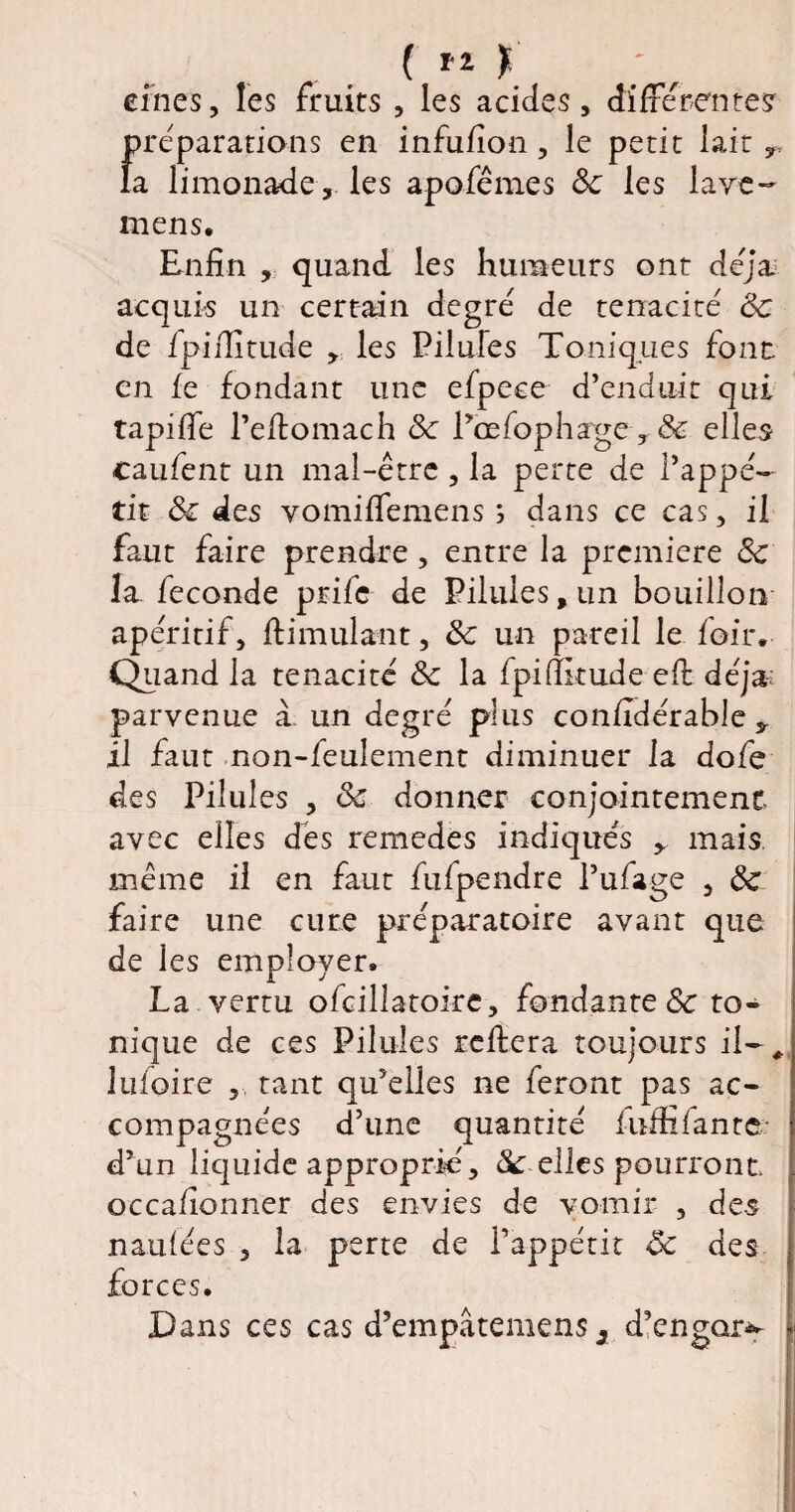 ( t eines, les fruits , les acides, différentes préparations en infufion, le petit lait », la limonade, les apofêmes & les lave- mens. Enfin , quand les humeurs ont déjà acquis un certain degré de ténacité 8c de fpiiîitude , les Pilules Toniques font en le fondant une efpece d'enduic qui tapifie l’eftomach 8c l’œfophæge r & elles caufent un mal-être , la perte de l’appé¬ tit 8c des vomilfemens ; dans ce cas, il faut faire prendre, entre la première 8c la fécondé prife de Pilules, un bouillon apéritif, ftimulant, 8c un pareil le loir. Quand la ténacité 8c la fpi(Etude eft déjà,-; parvenue à. un degré plus confîdérable » il faut non-feulement diminuer la dofe des Pilules , 8c donner conjointement avec elles dès remedes indiqués » mais même il en faut fufpendre l’ufage , 8c faire une cure préparatoire avant que de les employer. La vertu ofcilîatoirc, fondante 8c to¬ nique de ces Pilules refiera toujours il-, lu foire , tant qu’elles ne feront pas ac¬ compagnées d’une quantité luffifante- d’un liquide approprié, 8c elles pourront occafionner des envies de vomir , des naulées , la perte de l’appétit 8c des forces. Dans ces cas d’empâtemens 3 d’engar^ L