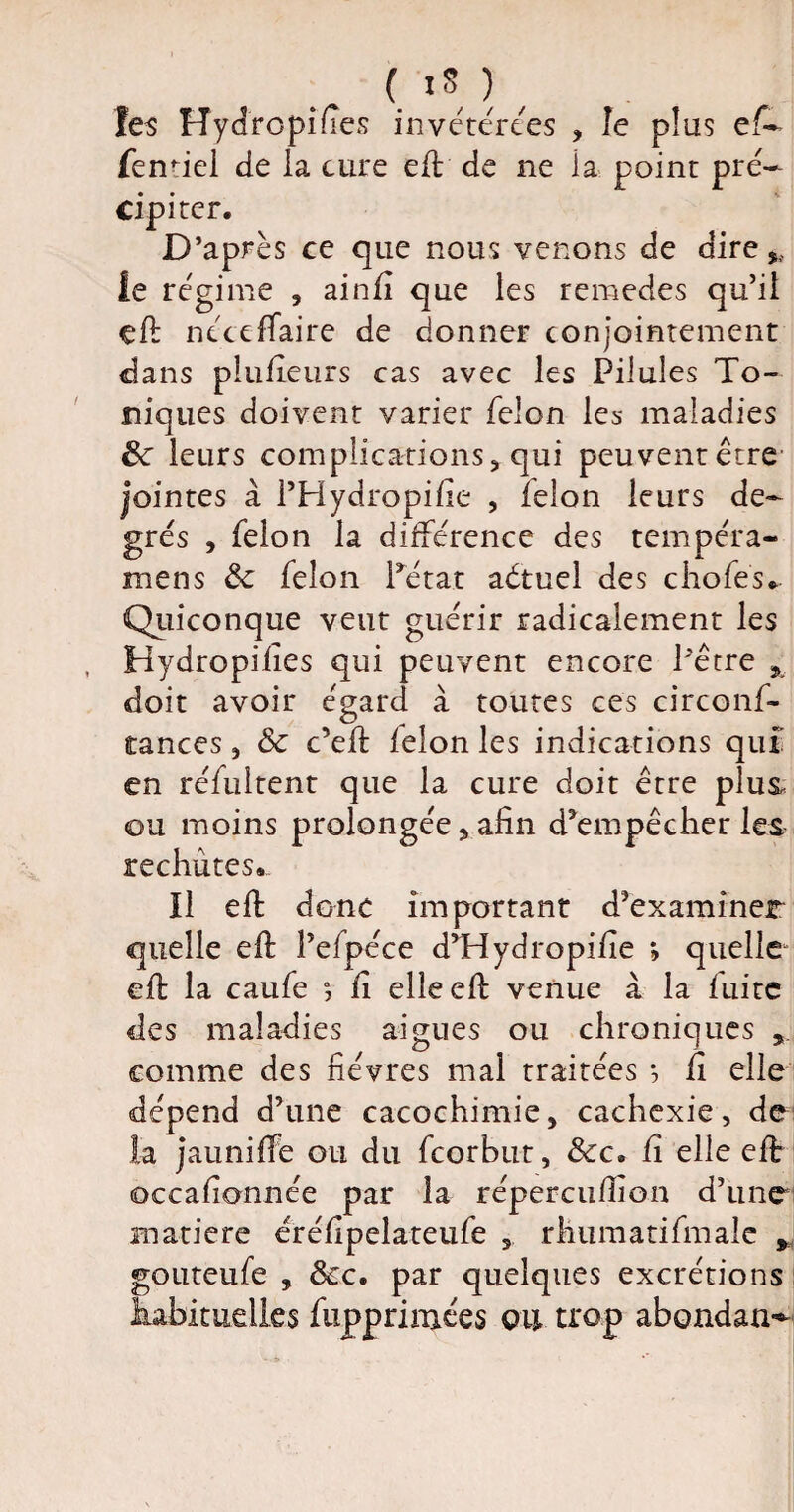 les Hydropiftes invétérées > le plus ef- femiel de la cure eft de ne ia point pré¬ cipiter. D’après ce que nous venons de dire * le re'gime , ainfi que les reraedes qu’il eft néce flaire de donner conjointement dans plufieurs cas avec les Pilules To¬ niques doivent varier félon les maladies 6c leurs complications 3 qui peuvent être jointes à l’Hydropifie , félon leurs de¬ grés , félon la différence des tempéra- mens & félon Pétât aétuel des chofes. Quiconque veut guérir radicalement les Hydropilîes qui peuvent encore l'être x doit avoir égard à toutes ces circonf- tances, & c’eft félon les indications qui en réfultent que la cure doit être plus, ou moins prolongée, afin d’empêcher les rechutes. Il eft donc important d’examiner quelle eft l’efpéce d’Hydropifie *, quelle efl la caufe fî elle eft venue à la fuite des maladies aigues ou chroniques ,, comme des fièvres mal traitées *, fi elle dépend d’une cacochimie 5 cachexie, de la jauniffe ou du feorbut, &c. fi elle eft occafionnée par la répereuftion d’une matière éréfipelateufe 5 rhumatifmalc * gouteufe , &c. par quelques excrétions habituelles fiipprimées ou trop abondant