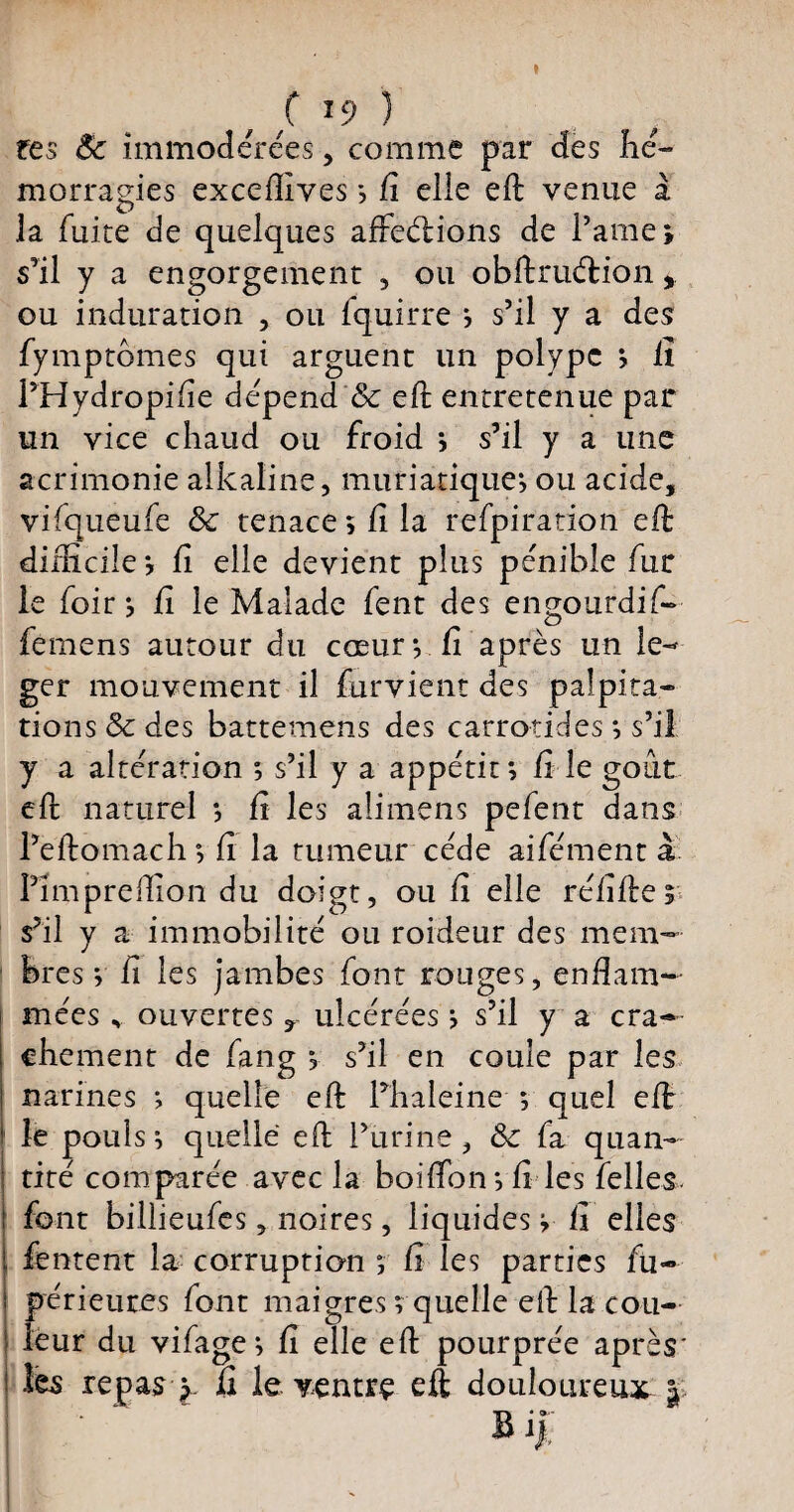 f *9 ) tes Ôc immodérées, comme par des hé¬ morragies exceffives *, fi elle eft venue a la fuite de quelques affeéfions de l’arne» s’il y a engorgement , ou obftruéHon, ou induration , ou fquirre *, s’il y a des fymptomes qui arguent un polype *, fi l’Hydropifie dépend 8c eft entretenue par un vice chaud ou froid *, s’il y a une acrimonie alkaline, muriatique*, ou acide, vifqueufe & tenace; fi la refpiration eft difficile ; fi elle devient plus pénible fur le foir ; fi le Malade fent des engourdi f- fèmens autour du cœur*, fi après un lé¬ ger mouvement il furvient des palpita¬ tions & des battemens des carrôtides ; s’il y a altération *, s’il y a appétit *, fi le goût eft naturel *, fi les alimens pefent dans l’éftamach ; fi la tumeur cède aifément à Pîmpreflion du doigt, ou fi elle réfiftes s’il y a immobilité ou roideur des mem¬ bres y fi les jambes font rouges, enflam¬ mées , ouvertes r ulcérées ; s’il y a cra¬ chement de fang *, s’il en coule par les narines ; quelle eft l’haleine ; quel eft le pouls; quelle eft l’urine, Sc fa quan¬ tité comparée avec la boifton *, fi les felles. font billieufes, noires, liquides ; fi elles fentent la corruption ; fi les parties fu- périeures font maigres *, quelle eft la cou¬ leur du vifage; fi elle eft pourprée après* ! les repas ^ fi le ventre eft douloureux |