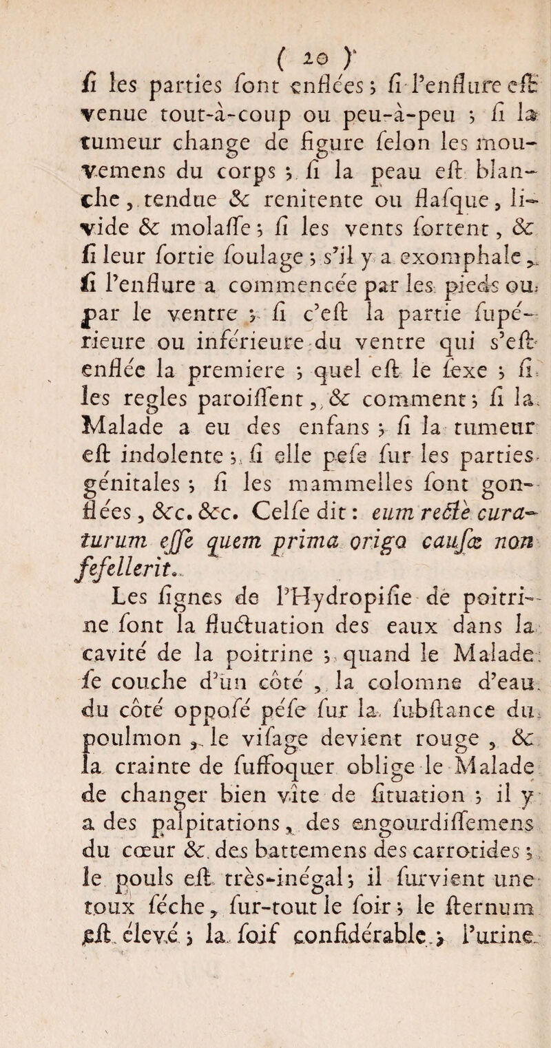 ( *© )‘ fi les parties font enflées; fi-l’enflure efE venue tout-à-coup ou peu-à-peu *, fi la- tumeur change de figure félon les mou- Vemens du corps y fi la peau efi blan¬ che, tendue 3c renitente ou flafque, li¬ vide ôc molafle 5 fi les vents fortent, 3c fi leur fortie foulage ; s’il y a exomphale (î l’enflure a commencée par les pieds ou par le ventre ? fi c’eft la partie fupé- rieure ou inferieure du ventre qui s’efi* enflée la première *, quel efi le lexe ; fi les réglés paroiflent,,3c comment*, fi la. Malade a eu des en fans y fi la tumeur efl: indolente fi elle pefe fur les parties génitales *, fi les mammelles iont gon- fiées, Scc. 3cc. Celfedit: eum reâtè cura* îurum ejjl fefclients Les lignes de PHydropifie de poitri— ne font la fluctuation des eaux dans la cavité de la poitrine ; quand le Malade: fie couche d’un côté , la colomne d’eau, du côté oppofé péfe fur la. fubflance du poulmon r le vifage devient rouge, ôc. la crainte de fuffoquer oblige le Malade de changer bien vite de fituation *, il y a des palpitations, des engourdiffemens du cœur ôc. des battemens des carrotides 5 le pouls efl: très-inégal s il furvient une toux féche, fur-tout le foir; le fier nu m jefi éiev.é ; la. foif confidérahlç.> P urine qucm prima origa caufœ non