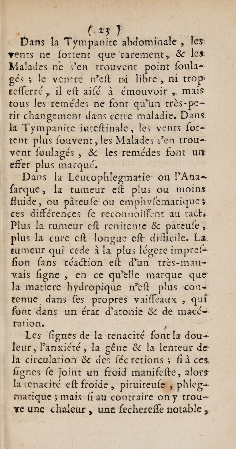 ( *; J Dans la Tympanite abdominale , renrs ne foutent que 'rarement > 8c le*: Malades ne s’en trouvent point foula¬ ges > le ventre n’eft ni libre r ni trop refferré,, il effc aile à émouvoir , mais tous les remèdes ne font qu’un très-pe¬ tit changement dans cette maladie. Dans O la Tympanite inteftinaîe, les vents for¬ cent plus fou vent, les Malades s’en trou¬ vent foulages , 8c les remèdes font un effet plus marqué. Dans la Leuconhlegmatie ou PAna-? farque, la tumeur eft plus ou moins fluide , ou pâteufe ou emphyfematique 5 ces différences fe reconnoiffent au tact* PI us la tumeur eft renirente 8c pàteufe , plus la cure eft longue eft difficile. La tumeur qui cede à la plus légère impref- flon fans réaétion eft d’un très-mau¬ vais ligne , en ce qu’elle marque que îa matière hydropique n’eft plus con¬ tenue dans tes propres vaifteaux , qui font dans un état d’atonie 8c de macé¬ ration. Les lignes de la ténacité font la dou¬ leur, l’anxiété, îa gène & la lenteur de la circulation 8c des fée retions ; fi à ces, lignes fe Joint un froid manifefte, alors^ la ténacité eft froide , pituiteufe , plileg- matique ; mais fi au contraire on y trou¬ ve une chaleur y une fechereffe notable 3