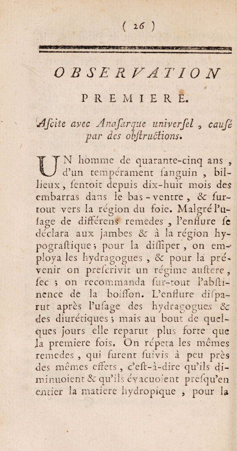 ( Itf ) O B SE R VA T10 N PREMIERE* A[cite avec Ane far que univerfel 3 caufê par des objiractions* / UN homme de quarante-cinq ans ? d’un tempérament fanguin , bil- jieux, fentoit depuis dix-huit mois des embarras dans le bas - ventre , ôc fur- tout vers la région du foie. Malgré Pu- ^ / O fage de differens remèdes 3 Pennure le déclara aux jambes ôc à la région hy- pograftique j pour la difliper , on em-* ploya les hydragogues , ôc pour la pré¬ venir on preferivit un régime auftere 5 fec > on recommanda fur-tout Pabfti- ncnce de la boiffon. L’endure di(pa¬ rut après Pufage des hydragogues ôc des diurétiques *, mais au bout de quel¬ ques jours elle reparut plus forte que ja première fois. On répéta les memes remedes , qui furent luivis à peu près des mêmes effets , c’elh-a-dire qu’ils di- minuoient ôc qu’ils éyacuoient prefqu’en entier la matière hydropique , pour la