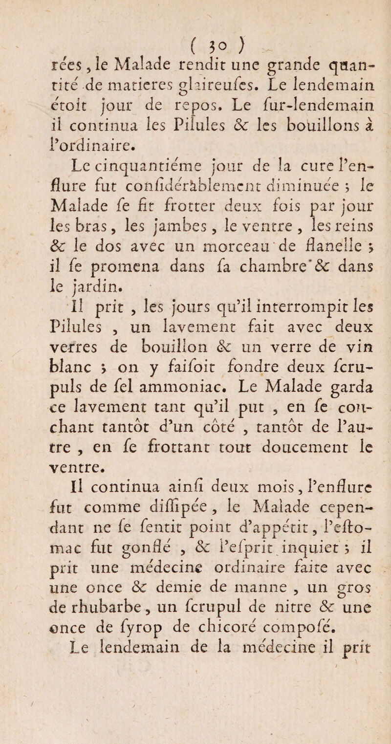 ( 3° ) ~ rées , le Malade rendit une grande quan¬ tité' de matières glaireufcs. Le lendemain étoit jour de repos. Le fur-lendemain il continua les Pilules 3c les bouillons à l’ordinaire. Le cinquantième jour de la cure l’en¬ flure fut confldéràblemcnt diminuée ; le Malade fe fit frotter deux fois par jour les bras, les jambes, le ventre , les reins 3c le dos avec un morceau de flanelle > il fe promena dans fa chambre& dans le jardin. Il prit , les jours qu’il interrompit les Pilules , un lavement fait avec deux verres de bouillon 3c un verre de vin blanc v on y faifoir fondre deux fcru- puls de fel ammoniac. Le Malade garda ce lavement tant qu’il put 5 en fe cou¬ chant tantôt d’un côté , tantôt de l’au¬ tre , en fe frottant tout doucement le ventre. Il continua ainfi deux mois, l’enflure fut comme diflipée , le Malade cepen¬ dant ne fe fentit point d’appétit, l’eflo- mac fut gonflé , 3c l’efprit inquiet ; il prit une médecine ordinaire faite avec une once 3c demie de manne , un gros de rhubarbe, un fcrupul de nirre 3c une once de fyrop de chicoré compofé. Le lendemain de la médecine il prit