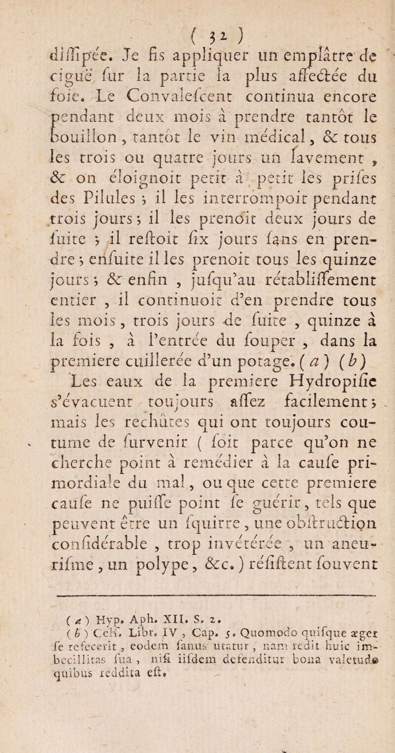 ( îO diiïîpée. Je fis appliquer un emplâtre de ciguë fur la partie la plus affeétée du foie. Le Convalefcent continua encore pendant deux mois à prendre tantôt le bouillon , tantôt le vin medical, 8c tous les trois ou quatre jours un lavement , 8c on éioignoit petit â petit les prfies des Pilules -, il les interrompoit pendant trois jours *, il les prend! t deux jours de fuite y il refioit fix jours fans en pren¬ dre s enfuite il les prenoit tous les quinze jours ; 8c enfin , jufqu’au retablififement entier , il continuoit d’en prendre tous les mois, trois jours -de fuite , quinze à la fois , à l’entrée du fouper , dans la première cuillerée d’un potage, (a) (b) Les eaux de la première Hydropifîc s’évacuent toujours affez facilement? mais les rechutes qui ont toujours cou¬ tume de Parvenir ( foit parce qu’on ne cherche point à remédier â la caufe pri¬ mordiale du mal , ou que cette première caufe ne puiffe point fe guérir, tels que peuvent erre un fquirre , une ob’ftrudtion confidérable , trop invétérée , un aneu- rifme , un polype, &c. ) réfiftent fou vent ( a ) Hyp. Aph. XII. S» 2 . {b) çehr. Libr. IV , Cap, 5» Quomodo quifque ægei le refccevit j eodem fanus utatur, nam redit huic im- becillitas lira , nifi iifdem defenditm boita valetuà© qiu'ous reddita eli»