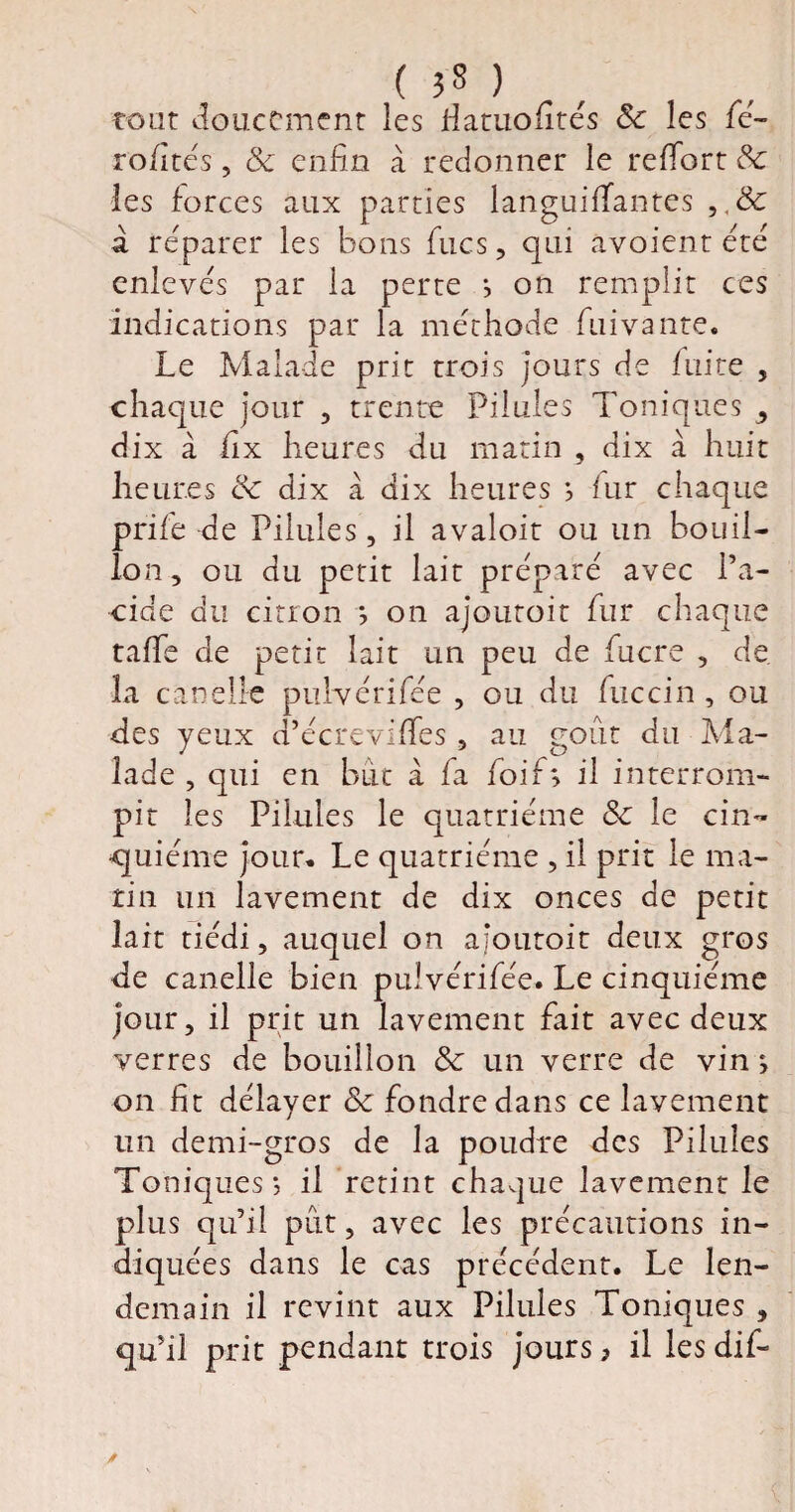 tout doucement les Hatuofités Se les fié- rofités, Se enfin à redonner le reffiort Sc les forces aux parties languifTantes a réparer les bons fines, qui avoient été enlevés par la perte ; on remplit ces indications par la méthode fui vante. Le Malade prit trois jours de fuite , chaque jour , trente Pilules Toniques , dix à fix heures du matin , dix à huit heures de dix à dix heures ; fur chaque prifie de Pilules, il avaloit ou un bouil¬ lon , ou du petit lait préparé avec Pa¬ cifie du cition ; on ajoutoit fiur chaque tafifie de petit lait un peu de fiucre , de. la car»elle pulvérifiée , ou du fiuccin , ou des yeux d’écreviffies , au goût du Ma¬ lade , qui en but à fia foi fi; il interrom¬ pit les Pilules le quatrième Se le cin¬ quième jour. Le quatrième , il prit le ma¬ tin un lavement de dix onces de petit lait tiédi, auquel on ajoutoit deux gros de canelle bien pulvérifiée. Le cinquième jour, il prit un lavement fiait avec deux verres de bouillon Se un verre de vin ; on fit délayer Se fondre dans ce lavement un demi-gros de la poudre des Pilules Toniques ; il retint chaque lavement le plus qu’il pût, avec les précautions in¬ diquées dans le cas précédent. Le len¬ demain il revint aux Pilules Toniques , qu’il prit pendant trois jours ? il les difi-