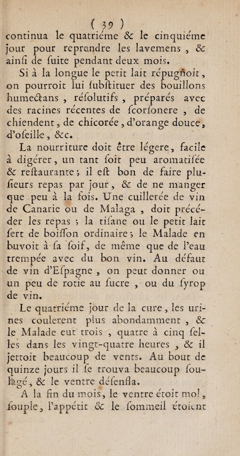 continua le quatrième ôc le cinquième jour pour reprendre les lavemens , & ainfi de fuite pendant deux mois. Si à la longue le petit lait répugnoit, on pourroit lui fubftituer des bouillons humectans , réfolutifs , préparés avec des racines récentes de feorfonere , de chiendent5 de chicorée , d’orange douce, -d’ofeilk, &c. < La nourriture doit être légère, facile à digérer, un tant loit peu aromatifée ôc reftaurapte j il eft bon de faire plu¬ sieurs repas par jour, ôc de ne manger que peu à la fois. Une cuillerée de vin de Canarie ou de Malaga , doit précé¬ der les repas *, la tilane ou le petit lait fert de boulon ordinaire •, le Malade en buvoit à la foif, de même que de l’eau trempée avec du bon vin. Au défaut de vin d’Efpagne 5 on peut donner ou un peu de rôtie au fucre , ou du fyrop de vin. Le quatrième jour de la cure, les uri¬ nes coulèrent plus abondamment , & le Malade eut trois , quatre à cinq fel- les dans les vingt-quatre heures ôc il jettoit beaucoup de vents. Au bout de quinze jours il le trouva beaucoup fou- fegé, ôc le ventre défenfla. A la fin du mois, le ventre étoit mol, iouple, l’appétit ôc le fommeil étoknt