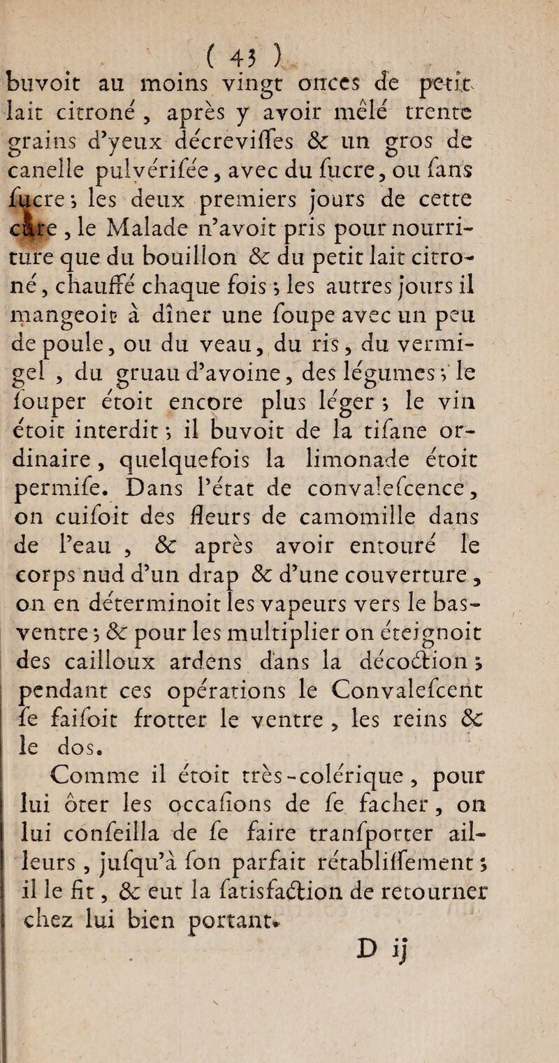 ( 45 ) buvoit au moins vingt onces de petit lait citroné , après y avoir mêlé trente grains d’yeux décrevifles 8c un gros de canelle pulvérifée, avec du fucre, ou fans lucres les deux premiers jours de cette cire , le Malade n’avoit pris pour nourri¬ ture que du bouillon 8c du petit lait citro- né, chauffé chaque fois s les autres jours il mangeoit à dîner une foupe avec un peu de poule, ou du veau, du ris, du vermi- gel , du gruau d’avoine, des légumes V le louper étoit encore plus léger *, le vin étoit interdit s il buvoit de la tifane or¬ dinaire , quelquefois la limonade étoit permife. Dans l’état de convalefcence, on cuiloit des fleurs de camomille dans de l’eau , 8c après avoir entouré le corps nud d’un drap 8c d’une couverture , on en déterminoit les vapeurs vers le bas- ventre ? 8c pour les multiplier on éteignoit des cailloux ardens dans la décoétion s pendant ces opérations le Convalefcent fe faifoit frotter le ventre , les reins 8c le dos. Comme il étoit très-colérique , pour lui ôter les occaflons de fe fâcher, on lui confeilla de fe faire tranfporter ail¬ leurs , jufqu’à fon parfait rétabliffement ; il le fit, 8c eut la fatisfaélion de retourner chez lui bien portant* D ij