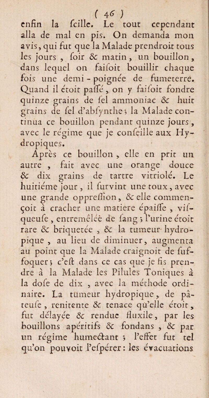 enfin la fcilic. Le tout cependant alla de mal en pis. On demanda mon avis, qui fut que la Malade prendront tous les jours , foir Sc matin , un bouillon , dans lequel on faifoit bouillir chaque fois une demi - poignée de fumeterrê. Quand il croit paffé, on y faifoit fondre quinze grains de fel ammoniac Sc huit grains de fel d’abfynthe* la Malade con¬ tinua ce bouillon pendant quinze jours , avec le régime que je confeille aux Hy¬ dropiques. Après ce bouillon , elle en prit un autre , fait avec une orange douce Sc dix grains de tartre vitriolé. Le huitième jour , il furvint une toux , avec une grande opprefilon, & elle commen- çoit à cracher une matière épaiffe , vif— queufe , entremêlée de fang *, Purine étoit rare 3c briquetée , Sc la tumeur hydro¬ pique , au lieu de diminuer, augmenta au point que la Malade craignoit de fuf- foquer ; c’eft dans ce cas que je fis pren¬ dre à la Malade les Pilules Toniques à la dofe de dix , avec la méthode ordi¬ naire. La tumeur hydropique, de pâ- teufe , renitente Sc tenace qu’elle étoit, fut délayée Sc rendue fiuxile, par les bouillons apéritifs Sc fondans , Sc par un régime humedtant ; l’effet fut tel qu’on pouvoir l’efpérer: les évacuations