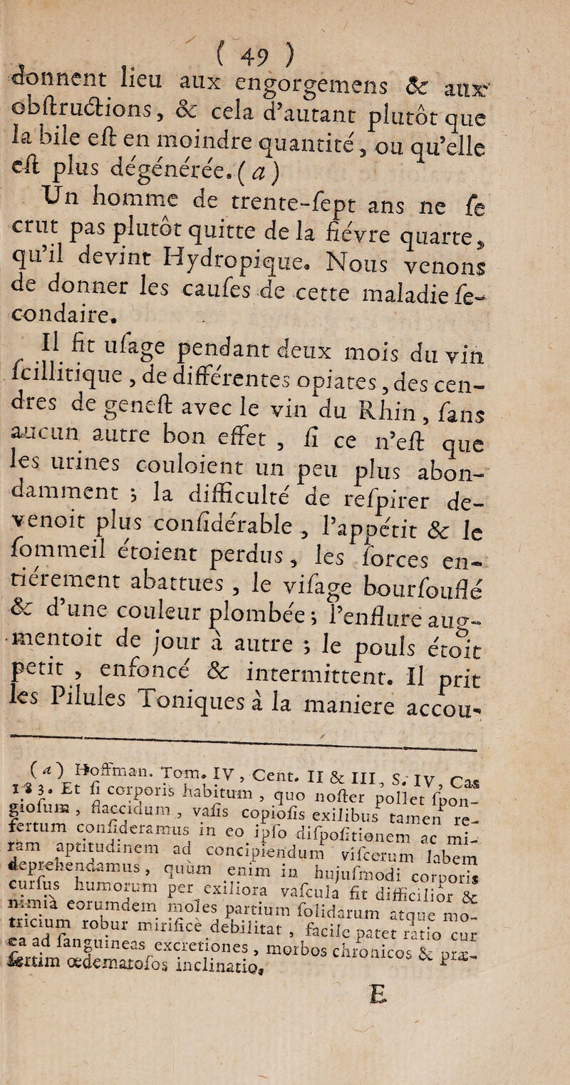 donnent lieu aux engorgemens <$c aux' obflruéèions, 8c cela d’autant plutôt que la bile eft en moindre quantité, ou qu’elle cil plus dégénérée. ( <2 ) Un homme de trente-fept ans ne fie crut pas plutôt quitte delà fièvre quarte, qu’il devint Hydropique. Nous venons de donner les caufes de cette maladie fie- condaire. - .?/. ^ pendant deux mois du vin icillitique , de différentes opiates, des cen- dres de geneft avec le vin du Rhin , fans aucun autre bon effet , Ci ce n’eft que les urines couloient un peu plus abon¬ damment ; la difficulté de refpirer de- v^noit plus confîderable 5 l’appétit 8c le fommeil etoient perdus, les forces en¬ tièrement abattues , le vifage bourfouflé & d’une couleur plombée ; l’enflure au<r- ■mentoit de jour à autre ; le pouls était petit , enfoncé & intermittent. Il prit les Pilules Toniques à la maniéré accou- , if l”?ffman- TT; IV. cent. II & III, S. IV, Cas x i 3. Et û coipons habitum , quo nofter pollet fpon- giofuis, flaccidum,, vafis copiofis exilibus tamen re- fertum confideamus in eo ipfo difpoïltionem ac ml ram apmudinem ad concipiendum vifeerum labTm depr-ehendamus, quwn enim in hujufmodi corpoS curfus humorum per exiliora vafcula fit difficilior & iïSume0roUb^?em Pkar,tium foiid^um atque mo- mcium robm mrnfice débilitât , facile patet ratio cur ea ad fangumeas excretiones , morbos chronicos & pr*- ümm œdexnatofos inclinât!©, p £