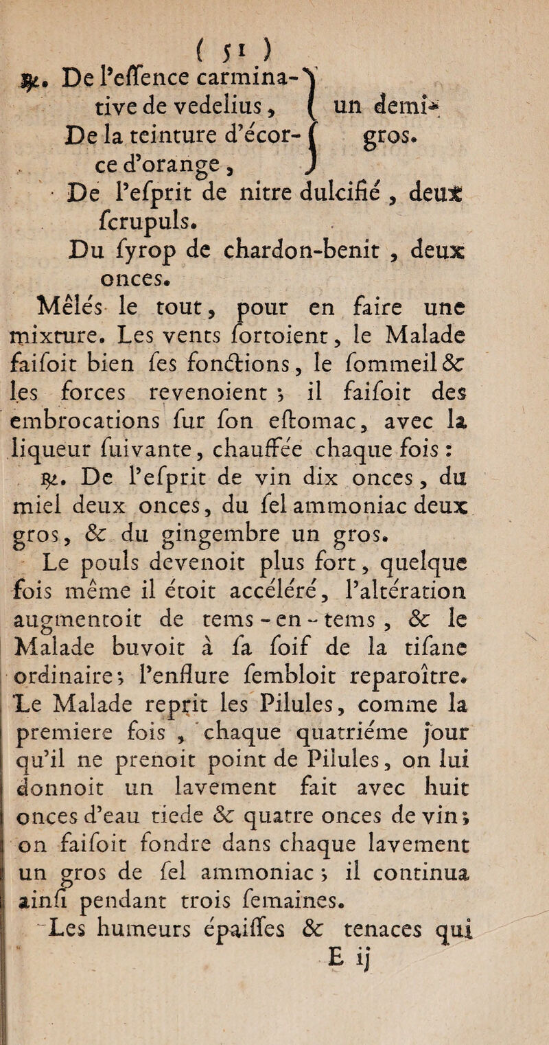 ÿt. De Peffence carmina-\ tive de vedelius, (un demi* De la teinture d’écor- ( gros. ce d’orange , J De l’efprit de nitre dulcifié , deux fcrupuls. Du fyrop de chardon-benit , deux onces. Mêlés le tout , pour en faire une mixture. Les vents fortoient, le Malade faifoit bien fes fonctions, le fommeil&: les forces revenoient *, il faifoit des embrocations fur fon eftomac, avec la liqueur fuivante, chauffée chaque fois : De l’efprit de vin dix onces, du miel deux onces, du fel ammoniac deux gros, 8c du gingembre un gros. Le pouls devenoit plus fort, quelque fois même il étoit accéléré, l’altération augmentoit de tems - en - tems , 8c le Malade buvoit à fa foif de la tifane ordinaire*, l’enfiure fembloit reparoître. Le Malade reprit les Pilules, comme la première fois , chaque quatrième jour qu’il ne prenoit point de Pilules, on lui donnoit un lavement fait avec huit onces d’eau tiede 8c quatre onces devin*, on faifoit fondre dans chaque lavement un gros de fel ammoniac ^ il continua ainfi pendant trois femaines. Les humeurs épaiffes 8c tenaces qui Eij