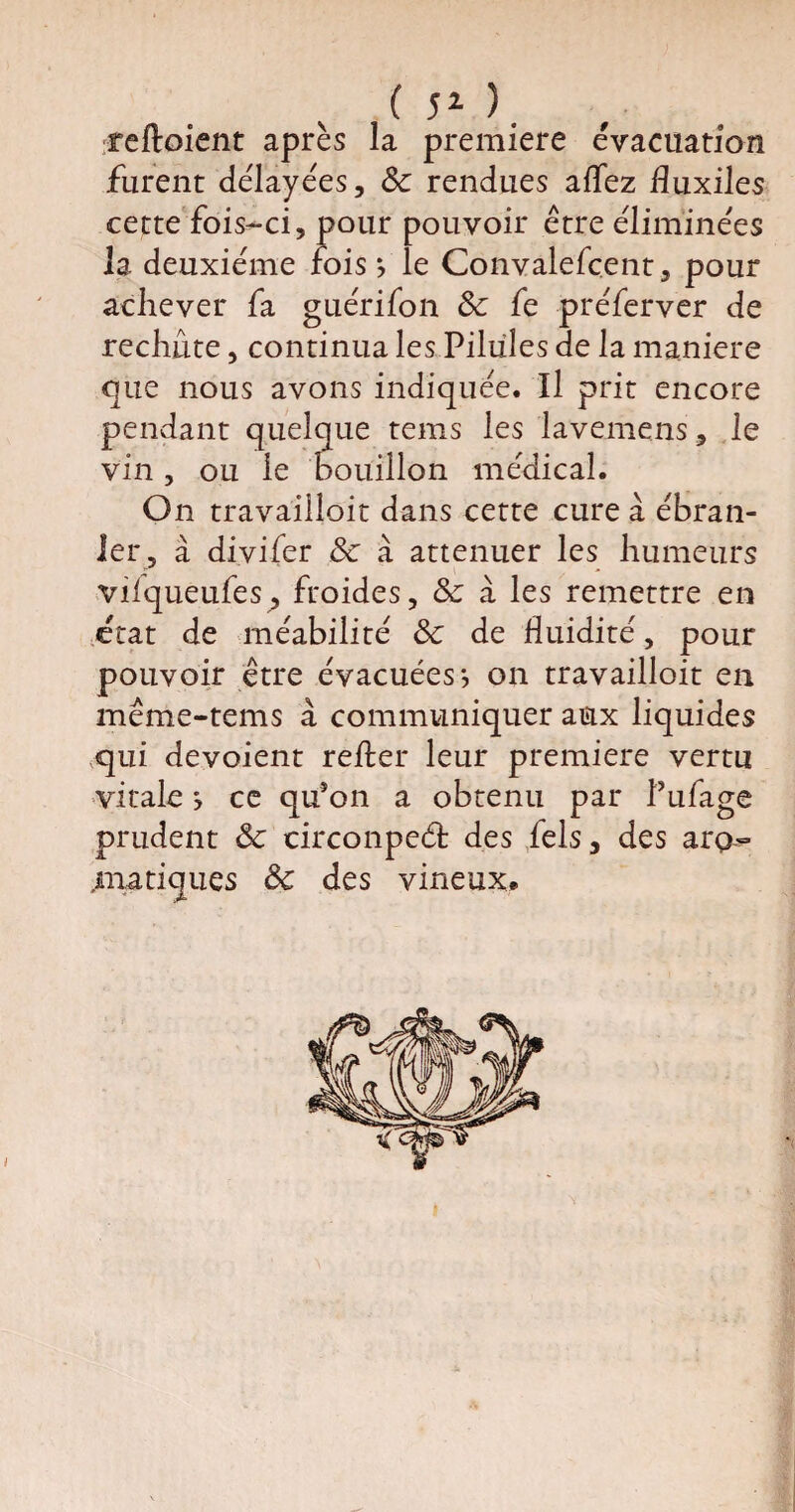 ( 51 ). reftoient après la première évacuation furent délayées, 8c rendues allez fluxiles cette fois-ci, pour pouvoir être éliminées la deuxième fois? le Convalefçent, pour achever fa guérifon 8c fe préferver de rechute, continua les Pilules de la maniéré que nous avons indiquée. Il prit encore pendant quelque tems les lavemens, le vin, ou le bouillon médical. On travailleit dans cette cure à ébran¬ ler, à di.vifer 8c à atténuer les humeurs vilqueufes, froides, 8c à les remettre en état de méabilité 8c de fluidité, pour pouvoir être évacuées-, on travailloit en même-tems à communiquer aux liquides qui dévoient refter leur première vertu vitale s ce qu’on a obtenu par l’ufage prudent 8c circonpeét des fels, des aro- .manques 8c des vineux* y