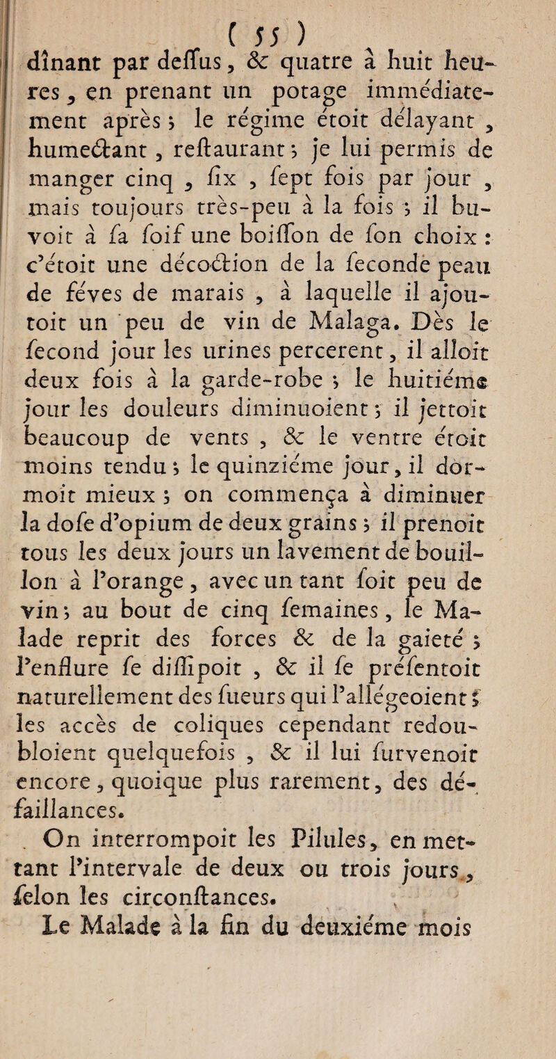 dînant par deflîis, & quatre à huit heu- res , en prenant un potage immédiate¬ ment après ; le régime étoit délayant , humeéiant, reftaurant *, je lui permis de manger cinq , fix , fept fois par jour , mais toujours très-peu à la fois j il bu- yoit a fa foif une boilfon de ion choix : c’étoit une décoélion de la fécondé peau de fèves de marais , à laquelle il ajou- toit un peu de vin de Malaga. Dès le fécond jour les urines percerent, il alloit deux fois à la garde-robe *, le huitième jour les douleurs diminuoient ; il jettoit beaucoup de vents , 8c le ventre droit moins tendu •, le quinziéme jour, il dor- moit mieux j on commença à diminuer la dofe d’opium de deux grains} il prenoit tous les deux jours un lavement de bouil¬ lon à l’orange , avec un tant foit peu de vin j au bout de cinq femaines, le Ma¬ lade reprit des forces 8c de la gaieté ; l’endure fe diiîipoit , 8c il fe préfentoit naturellement des fueurs qui l’allégeoient ; les accès de coliques cependant redou- bloient quelquefois , 8c il lui furvenoit encore, quoique plus rarement, des dé¬ faillances. On interrompoit les Pilules, en met¬ tant l’intervale de deux ou trois jours., félon les circonftances. Le Malade à la fin du deuxième mois