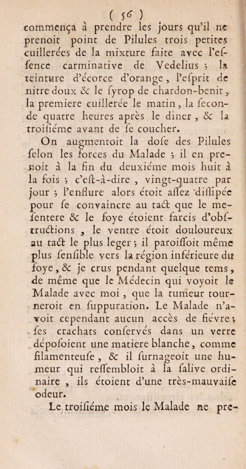 commença à prendre les jours qu'il ne prenoit point de Pilules trois petites cuillerées de la mixture faite avec i’ef- fence carmin ative de Vedelius j la teinture d’écorce d’orange, i’efprit de nitre doux cc le fyrop de chardon-benit, la première cuillerée le matin, la fécon¬ dé quatre heures après le dîner , & la troiiiémc avant de fe coucher. On augmentoit la dofe des Pilules félon les forces du Malade *, il en pre¬ noit à la fin du deuxième mois huit à la fois ; c’eft-à-dire , vingt-quatre par jour } l’endure alors étoit allez diflipéc pour fe convaincre au taéf que le me- îèntere 3c le foye étoient farcis d’obf- truéfions 5 le ventre étoit douloureux au taét le plus leger *, il paroiffoit même plus fenfîble vers la région inférieure du foye , 3c je crus pendant quelque tems, de même que le Médecin qui voyoit le Malade avec moi , que la tumeur tour- neroit en fuppuration. Le Malade n’a- voit cependant aucun accès de fièvre *, . fes crachats confervés dans un verre dépofoient une matière blanche 3 comme iilamenteufe , & il furnageoit une hu¬ meur qui reffembloit à la falive ordi¬ naire , ils étoient d’une très-mauvaife odeur. Le troifiéme mois le Malade ne pre-