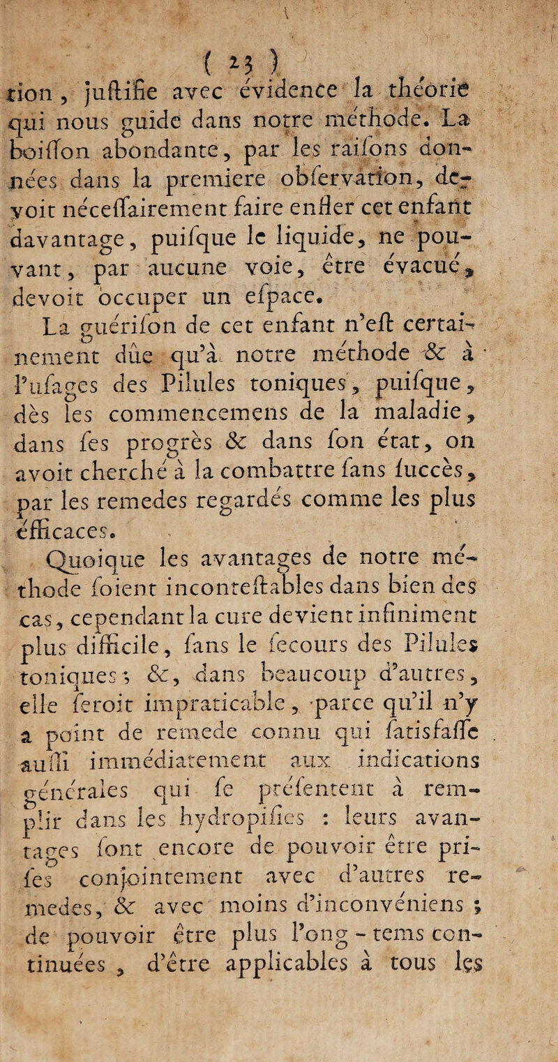 I ( 23 ) tion , juftifie avec évidence la théorie qui nous guide dans notre méthode. La boifïon abondante, par les raifons don¬ nées dans la première obiervarion, dcr voit néceflairement faire enfler cet enfant davantage, puiique le liquide, ne pou¬ vant, par aucune voie, être évacué, devoit occuper un efpace. La guérifon de cet enfant n’efl: certain nement due qu’à notre méthode & à l’ufages des Pilules toniques , puifque, dès les commencemens de la maladie, dans fes progrès & dans fon état, on avoit cherché à la combattre fans (uccès, par les remedes regardés comme les plus efficaces. Quoique les avantages de notre mé¬ thode foient inconteflables dans blendes cas, cependant la cure devient infiniment plus difficile, fans le fecours des Pilules toniques *, &, dans beaucoup d’autres, elle (croit impraticable, parce qu’il n’y a point de remede connu qui fatisfafle aulli immédiatement aux indications générales qui fe préfentent à rem¬ plir dans les hydropiii.es : leurs avan¬ tages font encore de pouvoir être pri- fes conjointement avec d’autres re» medes, & avec moins d’inconvéniens ; de pouvoir être plus Long - rems con¬ tinuées , d’être applicables à tous Içs