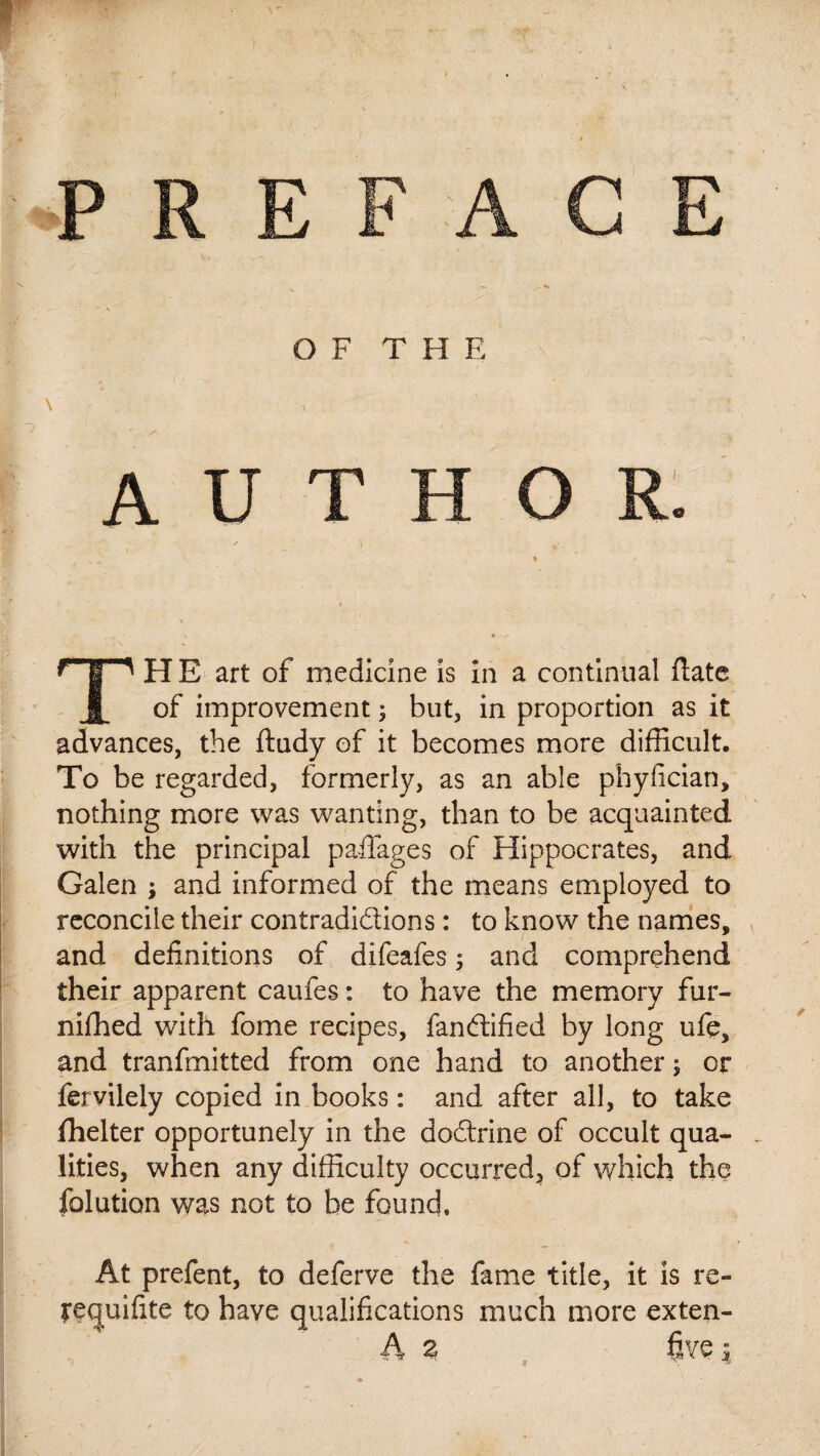 OF THE \ A U ^“T^ H E art of medicine is in a continual Hate | of improvement ; but, in proportion as it advances, the ftudy of it becomes more difficult. To be regarded, formerly, as an able phyfician, nothing more was wanting, than to be acquainted with the principal paffages of Hippocrates, and Galen ; and informed of the means employed to reconcile their contradictions : to know the names, and definitions of difeafes 3 and comprehend their apparent caufes : to have the memory fur- niffied wdth fome recipes, fanCtified by long ufe, and tranfmitted from one hand to another 5 or fervilely copied in books : and after all, to take flielter opportunely in the doCtrine of occult qua¬ lities, when any difficulty occurred, of which the folution was not to be found. At prefent, to deferve the fame title, it is re- requifite to have qualifications much more exten-