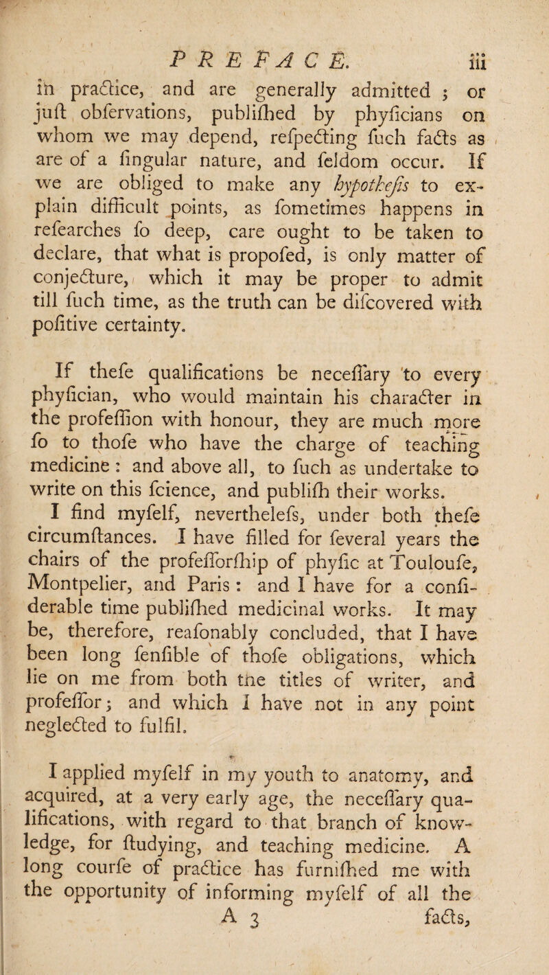 in pradice, and are generally admitted ; or juft obfervations, published by phyficians on whom we may depend, refpeding fuch fads as are of a fingular nature, and feldom occur. If we are obliged to make any hypotkejis to ex¬ plain difficult points, as fometimes happens in refearches fo deep, care ought to be taken to declare, that what is propofed, is only matter of conje&ure,/ which it may be proper to admit till fuch time, as the truth can be difcovered with pofitive certainty. If thefe qualifications be necefiary to every phyfician, who would maintain his charader in the profeffion with honour, they are much more fo to thofe who have the charge of teaching medicine : and above all, to fuch as undertake to write on this fcience, and publifh their works. I find myfelf, neverthelefs, under both thefe circumftances. I have filled for feveral years the chairs of the profefforfhip of phyfic at Touloufe, Montpelier, and Paris : and I have for a confi- derable time published medicinal works. It may be, therefore, reafonably concluded, that I have been long fenfible of thofe obligations, which lie on me from both trie titles of writer, and profeffor ; and which I have not in any point negleded to fulfil I applied myfelf in my youth to anatomy, and acquired, at a very early age, the necefiary qua¬ lifications, with regard to that branch of know- ledge, for ftudying, and teaching medicine. A long courfe of practice has furnifhed me with the opportunity of informing myfelf of all the A 3 fads.