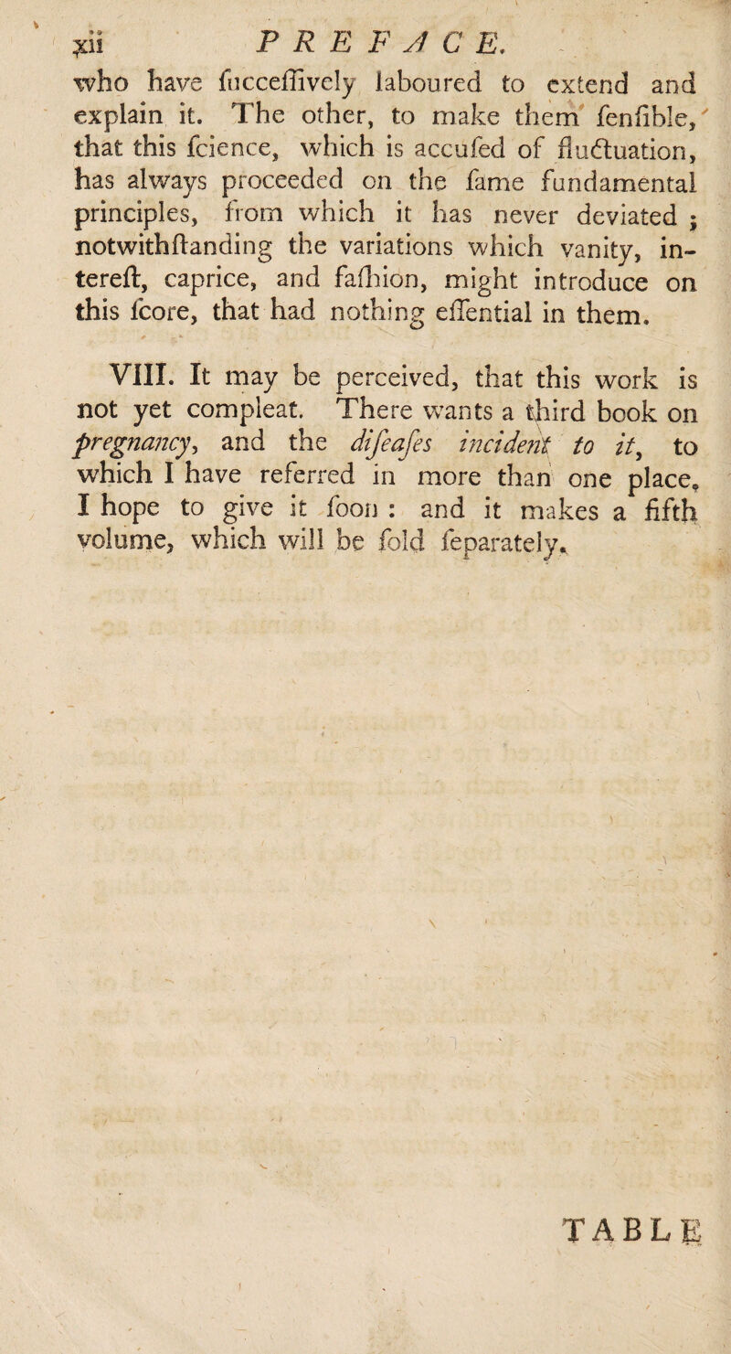 pi PRE FJ CE. who have fncceffively laboured to extend and explain it. The other, to make them fenfible/ that this fcience, which is accufed of fluctuation, has always proceeded on the fame fundamental principles, from which it has never deviated ; notwithftanding the variations which vanity, in- tereft, caprice, and fafhion, might introduce on this fcore, that had nothing eflfential in them. VIII. It may be perceived, that this work is not yet compleat. There wants a third book on pregnancy, and the difeafes incident to it, to which I have referred in more than one place. I hope to give it foon : and it makes a fifth volume, which will be fold feparately. TABLE