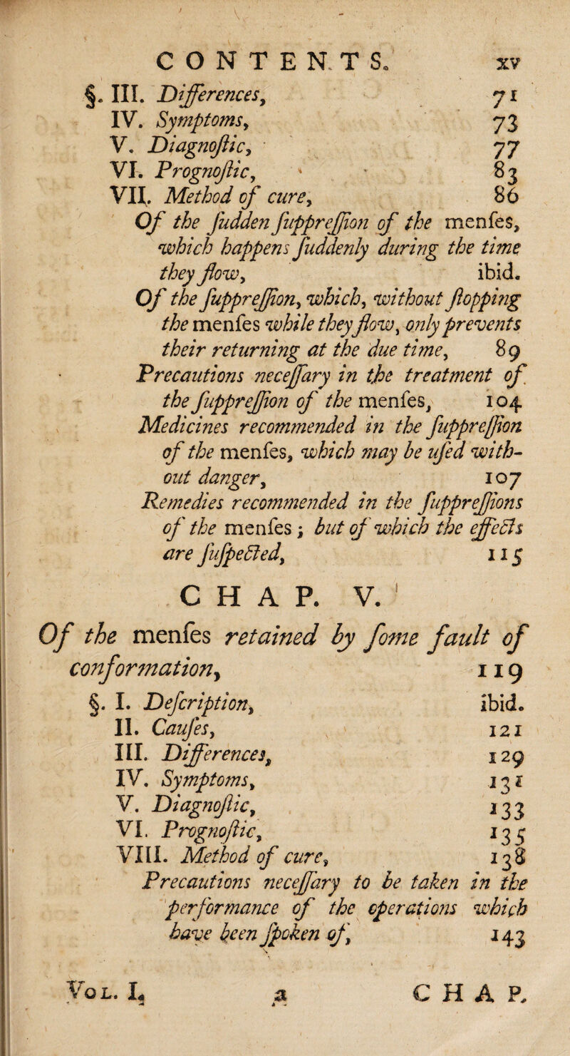 \ §. III. Differences, IV. Symptoms, V. Diagnofiic, VI. Prognofic, * * VU., Method of curey Of the fudden fupprefjion of the menfes, which happens fuddenly during the time they flowy ibid. Of the fuppreJJioHy which, without fopping the menfes while theyflow, only prevents their returnmg at the due timey 89 Precautions neceflary in the treatment of the fupprefjion of the meniesy 104 Medicines recommended in the fupprefjion of the menfes* which may be ufed with¬ out danger y 107 Remedies recommended in the fupprefions of the menfes ; but of which the effects are fufpeffiedy 115 CHAP. V. 1 Of the menfes retained by fome fault of conformation, 119 §. I. Defcriptiony ibid. II. CauJeSy s ' 121 III. Differences, 129 IV. Symptoms y 1^1 V. DiagnofliCy 233 VI. PrognofliCy 13 3 VIII. Method of cure y 238 Precautions neceflary to be taken in the performance of the operations which have keen fpoken of 243 » _, Vox.. I, a CHAP.