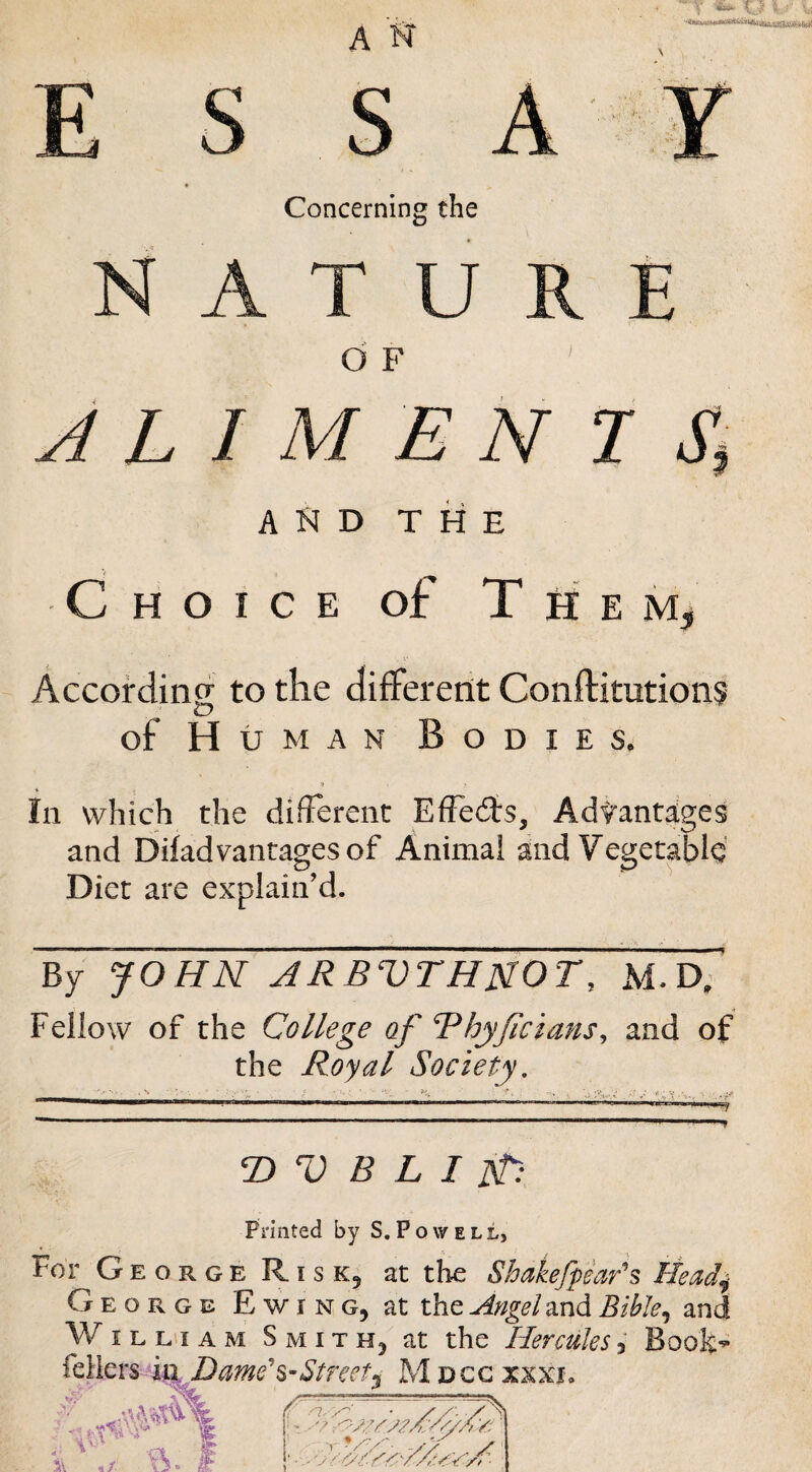 Concerning the NATURE O F J L I M E N I Ji and the Choice of T h e According to the different Conftitutions of H UMAN Bodies, in which the difFerent Effects, Advantages and Ddad vantages of Animal and Vegetable Diet are explain’d. By JOHN ARBVTHUOT, M.D; Fellow of the College of Bhyjicians^ and of the Royal Society. V B L I ]}t: Printed by S, P o w e l l, For George R1SK5 at the Shakefphr's Head^ George Ewing, at the Angel md Bible^ and W I L HI A M Smith, at the Hercules 3 Boofe*^ Street^ M dcc xxxj. /f' nyy-'' • , , , j! t />:////> Y, ‘i r'UA'- -X/ /