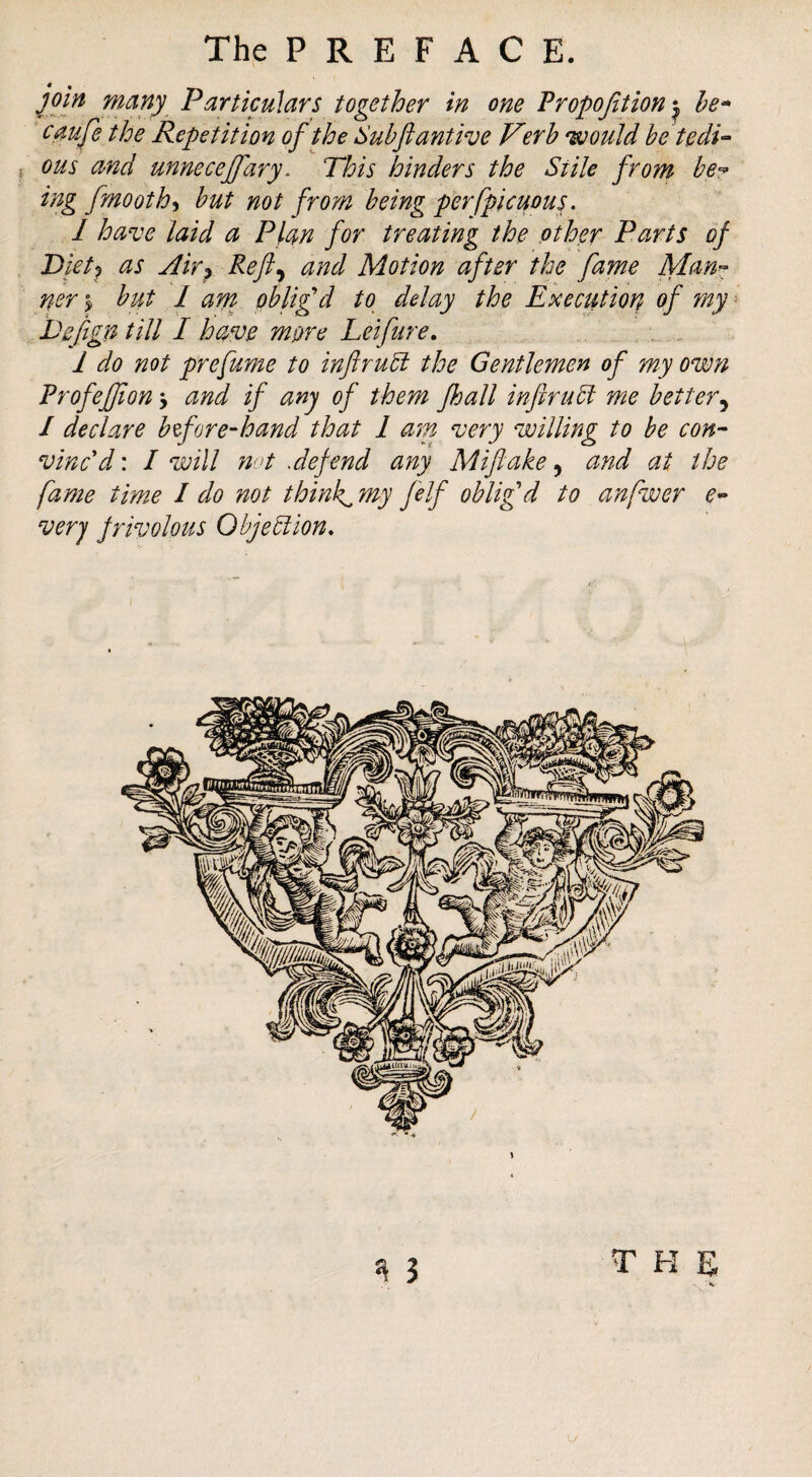 The P R E F A C E. join many Particulars together in one Tropojition he^ caufe the Repetition of the Suhftantive Verb would betedi- j ous and unnecejfary. This hinders the Stile from be? ing fmooth^ but not from being perfpicuous. I have laid a Plan for treating the other Parts of Pietj as Akp Reft^ and Motion after the fame Man^ ner ^ but I am pblifd to delay the Execution of ?ny = Eefign till I have more Leifure. 1 do not prefume to inftru5i the Gentlemen of my own Profefjion j and if any of them Jhall infiruSt me better^ / declare bzfore-hand that 1 am very willing to be con- vincd: I will nut Jefend any Miftake, and at the fame time I do not thinks my felf oblig'd to anfwer e- very frivolous Objeblion, THE