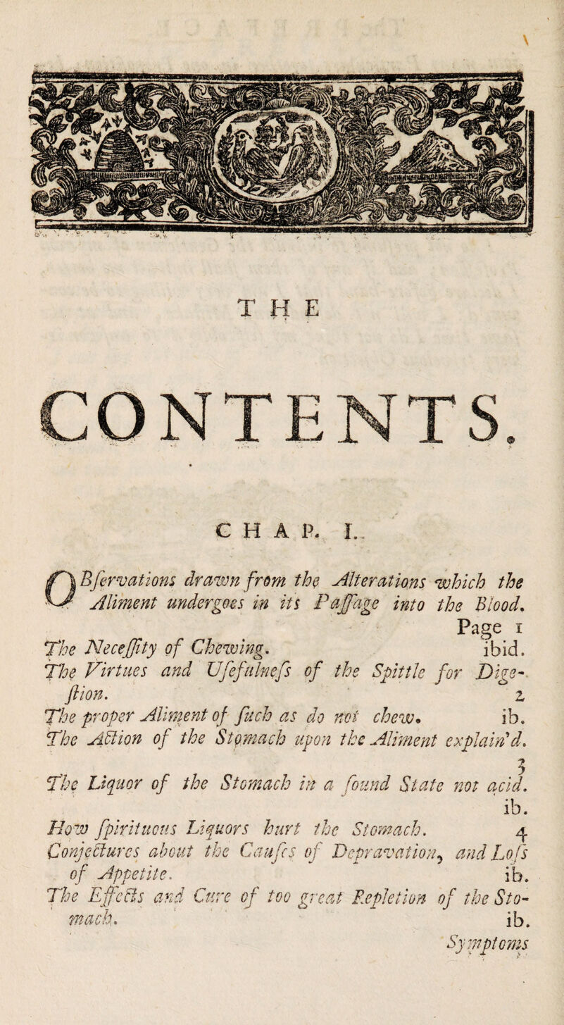 G H A P. L Page I The Neceffity of Chewing, ‘ibid. The Virtues and Ufefulnefs of the Spittle for Dige-. ft ion. z The proper Aliment of fuch as do net chew. ib. The ATion of the Stomach upon the Aliment explain'd. The Liquor of the Stomach in a found State not acid. ib. How fpirituens Liquors hurt the Stomach. 4 Conjectures about the Caufes of Depravation.^ and Lofs of Appetite. ib. The Effeets and Cure of too great Repletion of the Sto¬ mach. ' ib. Symptoms