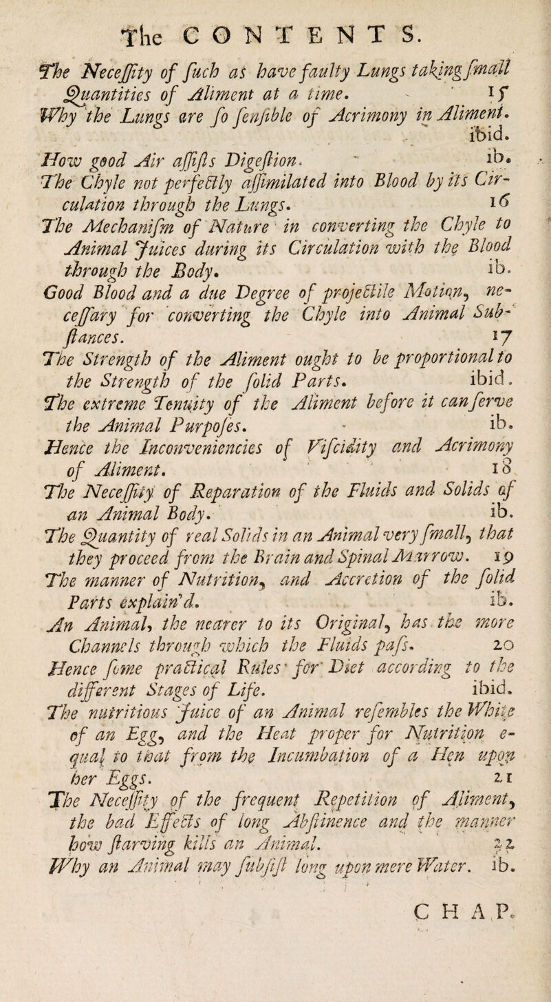 N^ceJJity of fuch as have faulty Lungs taking fmaU ^antities of Aliment at a time, - ' if Why the Lungs are fo fenjible of Acrimony in Aliment, ibid. How good Air affijls Digeflion.  Hhe Chyle not perfeElly affimilated into Blood hy its Cir~ culation through the Lungs, i ^ The Mechanifm of Nat tire' in converting the Chyle to Animal Juices during its Circulation with the Blood through the Body, ib* Good Blood and a due Degree of projeElile Motion^ ne-- cejfary for converting the Chyle into Animal Sub- fiances. 17 The Strength of the Aliment ought to be proportional to the Strength of the folid Parts, ibid. The extreme Tenuity of the Aliment before it canferve the Animal Purpojes, - ib. Hence the Inconveniencies of Vifcidity and Acrimony of Aliment, . ■ - The Necefjliy of Reparation of the Fluids and Solids ef an Animal Body, ib. The ^antity of real Solids in an Animal very fmall.^ that they proceed from the Brain and Spinal Mat row. ip The manner of Nutrition^ and Accretion of the folid Barts explain’’d, ib. An AnimaU the nearer to its Original.^ has the more Channels through which the Fluids pafs, 20 Hence fine praElical Rules' for' Diet according to the difsrent Stages of Life, ibid. The nutritious Juice of an Animal refemhles the Whi\e of an Lgg-) and the Heat proper for Nutrition e- qual to tie at from the Incumbation of a Hen upon her Eggs. 21 The Necejfty of the frequent Repetition of Aliment^ the bad Efetls of long Ahfiinence and the manner how ftarving kills an Animal. 22 Why an Animal may fubfijl lung upon mere Water. ib. C H AT-